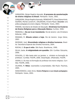 120 Ensino Fundamental
JUNQUEIRA, Sérgio Rogério Azevedo. O processo de escolarização
do ensino religioso no Brasil. Petrópolis: Vozes, 2002.
JUNQUEIRA, Sérgio Rogério Azevedo; MENEGHETTI, Rosa Gitana Krob;
OLENIKI, Marilac Loraine R.; DALDEGAN, Viviane Mayer. Encantar: uma
prática pedagógica do ensino religioso. Petrópolis: Vozes, 2003.
PARANÁ, Secretaria de Estado de Educação. Diretrizes Curriculares
de Ensino Religioso para a Educação Básica. Curitiba: 2006.
PEDROSA, I. Da cor à cor inexistente. Rio de Janeiro: Léo Christiano
Editorial, 1999.
PEIRANO, M. Rituais ontem e hoje. Rio de Janeiro: Jorge Zahar,
2003
REZENDE, José. Diversidade religiosa e direitos humanos. Brasí-
lia: Secretaria Especial dos Direitos Humanos, 2004.
ROCHA, E. O que é mito. São Paulo: Brasiliense, 1999.
SILVA, Isaías. A religiosidade em questão. EJA. Curitiba: Educarte,
2006.
SCHLOGL, E. Não basta abrir as janelas: o símbolo na formação do
professor. Curitiba: PUCPR, 2006. Dissertação. (Mestrado). PUCPR.
VIEIRA, E. Os ritos na formação do professor de ensino religioso. Curi-
tiba: PUCPR, 2006.
VILHENA, M. Ritos: expressões e propriedades. São Paulo: Paulinas,
2005.
WASCHOWICZ, Lilian Anna. Ensino Religioso e sua relação pedagógica.
Petrópolis: Vozes, 2002.
 