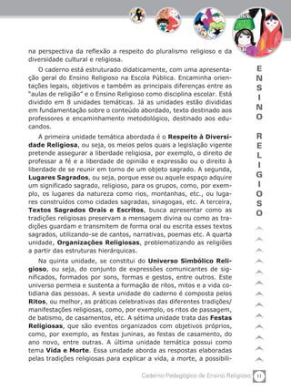 11Caderno Pedagógico de Ensino Religioso
E
N
S
I
N
O
R
E
L
I
G
I
O
S
O
na perspectiva da reflexão a respeito do pluralismo religioso e da
diversidade cultural e religiosa.
O caderno está estruturado didaticamente, com uma apresenta-
ção geral do Ensino Religioso na Escola Pública. Encaminha orien-
tações legais, objetivos e também as principais diferenças entre as
“aulas de religião” e o Ensino Religioso como disciplina escolar. Está
dividido em 8 unidades temáticas. Já as unidades estão divididas
em fundamentação sobre o conteúdo abordado, texto destinado aos
professores e encaminhamento metodológico, destinado aos edu-
candos.
A primeira unidade temática abordada é o Respeito à Diversi-
dade Religiosa, ou seja, os meios pelos quais a legislação vigente
pretende assegurar a liberdade religiosa, por exemplo, o direito de
professar a fé e a liberdade de opinião e expressão ou o direito à
liberdade de se reunir em torno de um objeto sagrado. A segunda,
Lugares Sagrados, ou seja, porque esse ou aquele espaço adquire
um significado sagrado, religioso, para os grupos, como, por exem-
plo, os lugares da natureza como rios, montanhas, etc., ou luga-
res construídos como cidades sagradas, sinagogas, etc. A terceira,
Textos Sagrados Orais e Escritos, busca apresentar como as
tradições religiosas preservam a mensagem divina ou como as tra-
dições guardam e transmitem de forma oral ou escrita esses textos
sagrados, utilizando-se de cantos, narrativas, poemas etc. A quarta
unidade, Organizações Religiosas, problematizando as religiões
a partir das estruturas hierárquicas.
Na quinta unidade, se constitui do Universo Simbólico Reli-
gioso, ou seja, do conjunto de expressões comunicantes de sig-
nificados, formados por sons, formas e gestos, entre outros. Este
universo permeia e sustenta a formação de ritos, mitos e a vida co-
tidiana das pessoas. A sexta unidade do caderno é composta pelos
Ritos, ou melhor, as práticas celebrativas das diferentes tradições/
manifestações religiosas, como, por exemplo, os ritos de passagem,
de batismo, de casamentos, etc. A sétima unidade trata das Festas
Religiosas, que são eventos organizados com objetivos próprios,
como, por exemplo, as festas juninas, as festas de casamento, do
ano novo, entre outras. A última unidade temática possui como
tema Vida e Morte. Essa unidade aborda as respostas elaboradas
pelas tradições religiosas para explicar a vida, a morte, a possibili-
 