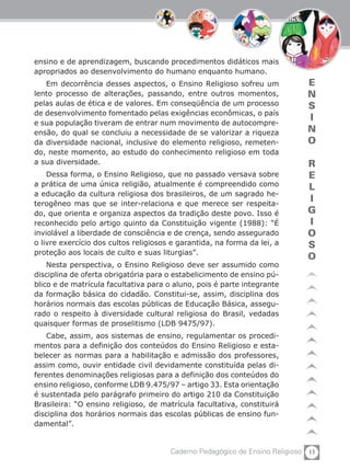 13Caderno Pedagógico de Ensino Religioso
E
N
S
I
N
O
R
E
L
I
G
I
O
S
O
ensino e de aprendizagem, buscando procedimentos didáticos mais
apropriados ao desenvolvimento do humano enquanto humano.
Em decorrência desses aspectos, o Ensino Religioso sofreu um
lento processo de alterações, passando, entre outros momentos,
pelas aulas de ética e de valores. Em conseqüência de um processo
de desenvolvimento fomentado pelas exigências econômicas, o país
e sua população tiveram de entrar num movimento de autocompre-
ensão, do qual se concluiu a necessidade de se valorizar a riqueza
da diversidade nacional, inclusive do elemento religioso, remeten-
do, neste momento, ao estudo do conhecimento religioso em toda
a sua diversidade.
Dessa forma, o Ensino Religioso, que no passado versava sobre
a prática de uma única religião, atualmente é compreendido como
a educação da cultura religiosa dos brasileiros, de um sagrado he-
terogêneo mas que se inter-relaciona e que merece ser respeita-
do, que orienta e organiza aspectos da tradição deste povo. Isso é
reconhecido pelo artigo quinto da Constituição vigente (1988): “É
inviolável a liberdade de consciência e de crença, sendo assegurado
o livre exercício dos cultos religiosos e garantida, na forma da lei, a
proteção aos locais de culto e suas liturgias”.
Nesta perspectiva, o Ensino Religioso deve ser assumido como
disciplina de oferta obrigatória para o estabelicimento de ensino pú-
blico e de matrícula facultativa para o aluno, pois é parte integrante
da formação básica do cidadão. Constitui-se, assim, disciplina dos
horários normais das escolas públicas de Educação Básica, assegu-
rado o respeito à diversidade cultural religiosa do Brasil, vedadas
quaisquer formas de proselitismo (LDB 9475/97).
Cabe, assim, aos sistemas de ensino, regulamentar os procedi-
mentos para a definição dos conteúdos do Ensino Religioso e esta-
belecer as normas para a habilitação e admissão dos professores,
assim como, ouvir entidade civil devidamente constituída pelas di-
ferentes denominações religiosas para a definição dos conteúdos do
ensino religioso, conforme LDB 9.475/97 – artigo 33. Esta orientação
é sustentada pelo parágrafo primeiro do artigo 210 da Constituição
Brasileira: “O ensino religioso, de matrícula facultativa, constituirá
disciplina dos horários normais das escolas públicas de ensino fun-
damental”.
 