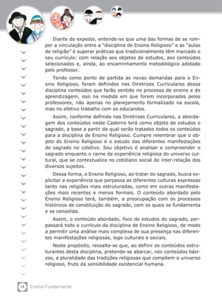 14 Ensino Fundamental
Diante do exposto, entende-se que uma das formas de se rom-
per a vinculação entre a “disciplina de Ensino Religioso” e as “aulas
de religião” é superar práticas que tradicionalmente têm marcado o
seu currículo: com relação aos objetos de estudos, aos conteúdos
selecionados e, ainda, ao encaminhamento metodológico adotado
pelo professor.
Tendo como ponto de partida as novas demandas para o En-
sino Religioso, foram definidos nas Diretrizes Curriculares dessa
disciplina conteúdos que farão sentido no processo de ensino e de
aprendizagem, isso na medida em que forem incorporados pelos
professores, não apenas no planejamento formalizado na escola,
mas no efetivo trabalho com os educandos.
Assim, conforme definido nas Diretrizes Curriculares, a aborda-
gem dos conteúdos neste Caderno terá como objeto de estudos o
sagrado, a base a partir da qual serão tratados todos os conteúdos
para a disciplina de Ensino Religioso. Cumpre relembrar que o ob-
jeto do Ensino Religioso é o estudo das diferentes manifestações
do sagrado no coletivo. Seu objetivo é analisar e compreender o
sagrado enquanto o cerne da experiência religiosa do universo cul-
tural, que se contextualiza no cotidiano social de inter-relação dos
diversos sujeitos.
Dessa forma, o Ensino Religioso, ao tratar do sagrado, busca ex-
plicitar a experiência que perpassa as diferentes culturas expressas
tanto nas religiões mais estruturadas, como em outras manifesta-
ções mais recentes e menos formais. O conteúdo abordado pelo
Ensino Religioso terá, também, a preocupação com os processos
históricos de constituição do sagrado, com os quais se fundamenta
e se consolida.
Assim, o conteúdo abordado, foco de estudos do sagrado, per-
passará todo o currículo da disciplina de Ensino Religioso, de modo
a permitir uma análise mais complexa de sua presença nas diferen-
tes manifestações religiosas, logo culturais e sociais.
Neste propósito, ressalta-se que, ao definir os conteúdos estru-
turantes desta disciplina, pretende-se abarcar, nos conteúdos bási-
cos, a pluralidade das tradições religiosas que compõem o universo
religioso, fruto da sensibilidade existencial humana.
 