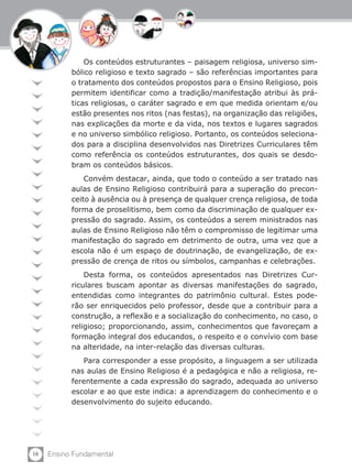 16 Ensino Fundamental
Os conteúdos estruturantes – paisagem religiosa, universo sim-
bólico religioso e texto sagrado – são referências importantes para
o tratamento dos conteúdos propostos para o Ensino Religioso, pois
permitem identificar como a tradição/manifestação atribui às prá-
ticas religiosas, o caráter sagrado e em que medida orientam e/ou
estão presentes nos ritos (nas festas), na organização das religiões,
nas explicações da morte e da vida, nos textos e lugares sagrados
e no universo simbólico religioso. Portanto, os conteúdos seleciona-
dos para a disciplina desenvolvidos nas Diretrizes Curriculares têm
como referência os conteúdos estruturantes, dos quais se desdo-
bram os conteúdos básicos.
Convém destacar, ainda, que todo o conteúdo a ser tratado nas
aulas de Ensino Religioso contribuirá para a superação do precon-
ceito à ausência ou à presença de qualquer crença religiosa, de toda
forma de proselitismo, bem como da discriminação de qualquer ex-
pressão do sagrado. Assim, os conteúdos a serem ministrados nas
aulas de Ensino Religioso não têm o compromisso de legitimar uma
manifestação do sagrado em detrimento de outra, uma vez que a
escola não é um espaço de doutrinação, de evangelização, de ex-
pressão de crença de ritos ou símbolos, campanhas e celebrações.
Desta forma, os conteúdos apresentados nas Diretrizes Cur-
riculares buscam apontar as diversas manifestações do sagrado,
entendidas como integrantes do patrimônio cultural. Estes pode-
rão ser enriquecidos pelo professor, desde que a contribuir para a
construção, a reflexão e a socialização do conhecimento, no caso, o
religioso; proporcionando, assim, conhecimentos que favoreçam a
formação integral dos educandos, o respeito e o convívio com base
na alteridade, na inter-relação das diversas culturas.
Para corresponder a esse propósito, a linguagem a ser utilizada
nas aulas de Ensino Religioso é a pedagógica e não a religiosa, re-
ferentemente a cada expressão do sagrado, adequada ao universo
escolar e ao que este indica: a aprendizagem do conhecimento e o
desenvolvimento do sujeito educando.
 