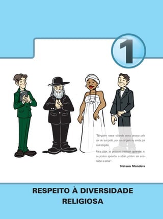 17Caderno Pedagógico de Ensino Religioso
RESPEITO À DIVERSIDADE
RELIGIOSA
“Ninguém nasce odiando outra pessoa pela
cor de sua pele, por sua origem ou ainda por
sua religião.
Para odiar, as pessoas precisam aprender; e,
se podem aprender a odiar, podem ser ensi-
nadas a amar”.
Nelson Mandela
 