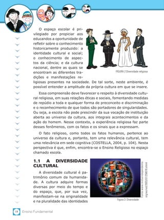 18 Ensino Fundamental
O espaço escolar é pri-
vilegiado por propiciar aos
educandos a oportunidade de
refletir sobre o conhecimento
historicamente produzido: a
identidade cultural e social;
o conhecimento de aspec-
tos da ciência; e da cultura
nacional, dentre as quais se
encontram as diferentes tra-
dições e manifestações re-
ligiosas presentes na sociedade. De tal sorte, neste ambiente, é
possível entender a amplitude da própria cultura em que se insere.
Essa compreensão deve favorecer o respeito à diversidade cultu-
ral religiosa, em suas relações éticas e sociais, fomentando medidas
de repúdio a toda e qualquer forma de preconceito e discriminação
e o reconhecimento de que todos são portadores de singularidades.
Ou seja, a escola não pode prescindir da sua vocação de instituição
aberta ao universo da cultura, aos integrais acontecimentos e da
ação do homem. Nesse contexto, a experiência religiosa faz parte
desses fenômenos, com os fatos e os sinais que a expressam.
O fato religioso, como todos os fatos humanos, pertence ao
universo da cultura e, portanto, tem uma relevância cultural, tem
uma relevância em sede cognitiva (COSTELLA, 2004, p. 104). Nesta
perspectiva é que, enfim, encontra-se o Ensino Religioso no espaço
chamado escola.
1.1 A DIVERSIDADE
CULTURAL
A diversidade cultural é pa-
trimônio comum da humanida-
de. A cultura adquire formas
diversas por meio do tempo e
do espaço, que, por sua vez,
manifestam-se na originalidade
e na pluralidade das identidades
Figura 3: Diversidade
Fonte:www.midiaindependente.
org/eo/red/2003/07/258078.shtml
FIGURA 2 Diversidade religiosa
 
