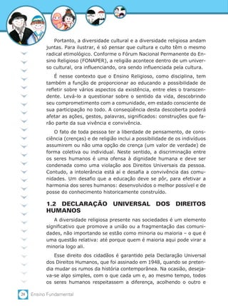 20 Ensino Fundamental
Portanto, a diversidade cultural e a diversidade religiosa andam
juntas. Para ilustrar, é só pensar que cultura e culto têm o mesmo
radical etimológico. Conforme o Fórum Nacional Permanente do En-
sino Religioso (FONAPER), a religião acontece dentro de um univer-
so cultural, ora influenciando, ora sendo influenciada pela cultura.
É nesse contexto que o Ensino Religioso, como disciplina, tem
também a função de proporcionar ao educando a possibilidade de
refletir sobre vários aspectos da existência, entre eles o transcen-
dente. Levá-lo a questionar sobre o sentido da vida, descobrindo
seu comprometimento com a comunidade, em estado consciente de
sua participação no todo. A conseqüência desta descoberta poderá
afetar as ações, gestos, palavras, significados: construções que fa-
rão parte da sua vivência e convivência.
O fato de toda pessoa ter a liberdade de pensamento, de cons-
ciência (crenças) e de religião inclui a possibilidade de os indivíduos
assumirem ou não uma opção de crença (um valor de verdade) de
forma coletiva ou individual. Neste sentido, a discriminação entre
os seres humanos é uma ofensa à dignidade humana e deve ser
condenada como uma violação aos Direitos Universais da pessoa.
Contudo, a intolerância está aí e desafia a convivência das comu-
nidades. Um desafio que a educação deve se pôr, para efetivar a
harmonia dos seres humanos: desenvolvidos o melhor possível e de
posse do conhecimento historicamente construído.
1.2 DECLARAÇÃO UNIVERSAL DOS DIREITOS
HUMANOS
A diversidade religiosa presente nas sociedades é um elemento
significativo que promove a união ou a fragmentação das comuni-
dades, não importando se estão como minoria ou maioria – o que é
uma questão relativa: até porque quem é maioria aqui pode virar a
minoria logo ali.
Esse direito dos cidadãos é garantido pela Declaração Universal
dos Direitos Humanos, que foi assinado em 1948, quando se preten-
dia mudar os rumos da história contemporânea. Na ocasião, deseja-
va-se algo simples, com o que cada um e, ao mesmo tempo, todos
os seres humanos respeitassem a diferença, acolhendo o outro e
 
