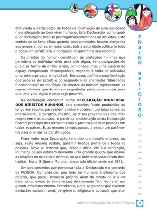21Caderno Pedagógico de Ensino Religioso
E
N
S
I
N
O
R
E
L
I
G
I
O
S
O
efetivando a participação de todos na construção de uma sociedade
mais adequada ao bem viver humano. Esta Declaração, como qual-
quer declaração, trata de prerrogativas concedidas ao indivíduo. Este
sentido só se faria eficaz quando seus conteúdos fossem alargados
aos grupos e, por serem essenciais, toda a autoridade política (e todo
o poder em geral) teria a obrigação de garantir o seu respeito.
Os direitos do homem constituem as proteções mínimas que
permitem ao indivíduo viver uma vida digna, sem usurpações de
qualquer forma de direito e são, por conseguinte, uma espécie de
espaço conquistado intransponível, traçando à volta do indivíduo
uma esfera privada e inviolável. Em suma, definem uma limitação
dos poderes do Estado e correspondem às chamadas “liberdades
fundamentais” do indivíduo. Os direitos do homem representam as
regras mínimas que devem ser respeitadas pelos governantes para
que uma vida digna e justa seja possível.
Na declaração conhecida como DECLARAÇÃO UNIVERSAL
DOS DIREITOS HUMANOS, tais conceitos foram produzidos ao
longo dos séculos para serem vividos e obterem um largo consenso
internacional, superando, mesmo, as crises provenientes das dife-
renças entre as culturas. A partir da proclamação desta Declaração
ficaram pressupostos certos direitos e garantias para as pessoas em
todos os países. E, ao mesmo tempo, passou a existir um parâme-
tro para orientar as Constituições.
Fazer valer esta Declaração tem sido um desafio enorme, ou
seja, neste mesmo sentido, garantir direitos primários a todas as
pessoas. Deve-se lembrar que, desde o início, em sua confecção,
inúmeros países estavam deixando uma grande guerra que abalou
as relações no ocidente e oriente, na qual inúmeras vidas foram des-
truídas. Era a II Guerra Mundial, encerrada oficialmente em 1945.
Um dos conceitos que perpassa toda a Declaração é o conceito
de PESSOA. Compreender que todo ser humano é diferente dos
objetos, que possui natureza própria, além do direito de ir e vir
livremente, exigiu (e ainda exige) do chamado “mundo livre” um
grande amadurecimento. Entretanto, ainda se percebe que existem
exclusões sociais: racial, de gênero, religiosa e cultural; que atu-
 