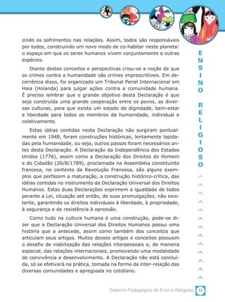 23Caderno Pedagógico de Ensino Religioso
E
N
S
I
N
O
R
E
L
I
G
I
O
S
O
zindo os sofrimentos nas relações. Assim, todos são responsáveis
por todos, construindo um novo modo de co-habitar neste planeta:
o espaço em que os seres humanos vivem conjuntamente a outras
espécies.
Diante destes conceitos e perspectivas criou-se a noção de que
os crimes contra a humanidade são crimes imprescritíveis. Em de-
corrência disso, foi organizado um Tribunal Penal Internacional em
Haia (Holanda) para julgar ações contra a comunidade humana.
É preciso lembrar que o grande objetivo desta Declaração é que
seja construída uma grande cooperação entre os povos, as diver-
sas culturas, para que exista um estado de dignidade, bem-estar
e liberdade para todos os membros da humanidade, individual e
coletivamente.
Estas idéias contidas nesta Declaração não surgiram pontual-
mente em 1948, foram construções históricas, lentamente lapida-
das pela humanidade, ou seja, outros passos foram necessários an-
tes desta Declaração. A Declaração da Independência dos Estados
Unidos (1776), assim como a Declaração dos Direitos do Homem
e do Cidadão (26/8/1789), proclamada na Assembléia constituinte
francesa, no contexto da Revolução Francesa, são alguns exem-
plos que perfazem a maturação, a construção histórico-crítica, das
idéias contidas no instrumento da Declaração Universal dos Direitos
Humanos. Estas duas Declarações exprimem a igualdade de todos
perante a Lei, situação até então, de suas promulgações, não exis-
tente, garantindo os direitos individuais à liberdade, à propriedade,
à segurança e de resistência à opressão.
Como tudo na cultura humana é uma construção, pode-se di-
zer que a Declaração Universal dos Direitos Humanos possui uma
história que a antecede, assim como também dos conceitos que
articulam seus artigos. Muitos desses artigos e conceitos possuem
o desafio de viabilização das relações interpessoais e, de maneira
especial, das relações internacionais, promovendo uma modalidade
de convivência e desenvolvimento. A Declaração não está concluí-
da, só se efetivará na prática, tomada na forma da inter-relação das
diversas comunidades e apregoada no cotidiano.
 