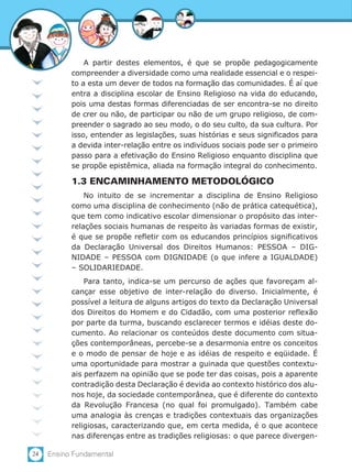 24 Ensino Fundamental
A partir destes elementos, é que se propõe pedagogicamente
compreender a diversidade como uma realidade essencial e o respei-
to a esta um dever de todos na formação das comunidades. É aí que
entra a disciplina escolar de Ensino Religioso na vida do educando,
pois uma destas formas diferenciadas de ser encontra-se no direito
de crer ou não, de participar ou não de um grupo religioso, de com-
preender o sagrado ao seu modo, o do seu culto, da sua cultura. Por
isso, entender as legislações, suas histórias e seus significados para
a devida inter-relação entre os indivíduos sociais pode ser o primeiro
passo para a efetivação do Ensino Religioso enquanto disciplina que
se propõe epistêmica, aliada na formação integral do conhecimento.
1.3 ENCAMINHAMENTO METODOLÓGICO
No intuito de se incrementar a disciplina de Ensino Religioso
como uma disciplina de conhecimento (não de prática catequética),
que tem como indicativo escolar dimensionar o propósito das inter-
relações sociais humanas de respeito às variadas formas de existir,
é que se propõe refletir com os educandos princípios significativos
da Declaração Universal dos Direitos Humanos: PESSOA – DIG-
NIDADE – PESSOA com DIGNIDADE (o que infere a IGUALDADE)
– SOLIDARIEDADE.
Para tanto, indica-se um percurso de ações que favoreçam al-
cançar esse objetivo de inter-relação do diverso. Inicialmente, é
possível a leitura de alguns artigos do texto da Declaração Universal
dos Direitos do Homem e do Cidadão, com uma posterior reflexão
por parte da turma, buscando esclarecer termos e idéias deste do-
cumento. Ao relacionar os conteúdos deste documento com situa-
ções contemporâneas, percebe-se a desarmonia entre os conceitos
e o modo de pensar de hoje e as idéias de respeito e eqüidade. É
uma oportunidade para mostrar a guinada que questões contextu-
ais perfazem na opinião que se pode ter das coisas, pois a aparente
contradição desta Declaração é devida ao contexto histórico dos alu-
nos hoje, da sociedade contemporânea, que é diferente do contexto
da Revolução Francesa (no qual foi promulgado). Também cabe
uma analogia às crenças e tradições contextuais das organizações
religiosas, caracterizando que, em certa medida, é o que acontece
nas diferenças entre as tradições religiosas: o que parece divergen-
 
