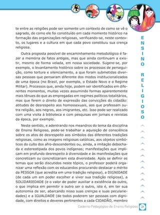 25Caderno Pedagógico de Ensino Religioso
E
N
S
I
N
O
R
E
L
I
G
I
O
S
O
te entre as religiões pode ser somente um contexto de como se vê o
sagrado, de como ele foi constituído em cada momento histórico na
formação das organizações religiosas, verificando-se, neste contex-
to, os lugares e a cultura em que cada povo constituiu sua crença
religiosa.
Outra proposta possível de encaminhamento metodológico é fa-
zer a memória de fatos antigos, mas que ainda continuam a exis-
tir, mesmo de forma velada, em nossa sociedade. Sugere-se, por
exemplo, o levantamento histórico sobre os processos de persegui-
ção, como tortura e silenciamento, a que foram submetidas diver-
sas pessoas que pensaram diferente dos modos institucionalizados
de uma época (no Brasil, por exemplo, o Estado Novo e o Regime
Militar). Processos que, ainda hoje, podem ser identificados em dife-
rentes momentos, muitas vezes assumindo formas aparentemente
mais tênues do que as empregadas em regimes políticos totalitários,
mas que ferem o direito de expressão das convicções do cidadão:
atitudes de desrespeito aos homossexuais, aos que professam ou-
tra religião, aos negros, aos imigrantes, etc. Isso pode ser realizado
com uma visita à biblioteca e com pesquisas em jornais e revistas
da época, por exemplo.
Neste sentido, e adentrando nos meandros do tema da disciplina
de Ensino Religioso, pode-se trabalhar a aquisição de consciência
sobre os atos de desrespeito aos símbolos das diferentes tradições
religiosas, como as imagens religiosas católicas, aos objetos simbó-
licos do culto dos afro-descendentes ou, ainda, a imitação debocha-
da e estereotipada dos povos indígenas; manifestações que impli-
cam em profundo desrespeito à diversidade e às manifestações que
concretizam ou concretizariam esta diversidade. Após se definir os
temas que serão discutidos neste tópico, o professor poderá orga-
nizar uma reflexão com os educandos procurando destacar o mérito
da PESSOA (que acredita em uma tradição religiosa), a DIGNIDADE
(de cada um em poder escolher e viver sua tradição religiosa), a
SOLIDARIEDADE (e o valor de poder auxiliar a existência do outro,
o que implica em permitir o outro ser o outro, isto é, em ter sua
autonomia de ser, abarcando nisso suas crenças e suas pecularie-
dades) e a IGUALDADE (de todos poderem ser pessoas com digni-
dade, com direitos e deveres pertinentes a cada CIDADÃO, membro
 