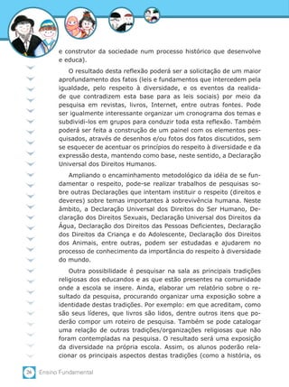 26 Ensino Fundamental
e construtor da sociedade num processo histórico que desenvolve
e educa).
O resultado desta reflexão poderá ser a solicitação de um maior
aprofundamento dos fatos (leis e fundamentos que intercedem pela
igualdade, pelo respeito à diversidade, e os eventos da realida-
de que contradizem esta base para as leis sociais) por meio da
pesquisa em revistas, livros, Internet, entre outras fontes. Pode
ser igualmente interessante organizar um cronograma dos temas e
subdividi-los em grupos para conduzir toda esta reflexão. Também
poderá ser feita a construção de um painel com os elementos pes-
quisados, através de desenhos e/ou fotos dos fatos discutidos, sem
se esquecer de acentuar os princípios do respeito à diversidade e da
expressão desta, mantendo como base, neste sentido, a Declaração
Universal dos Direitos Humanos.
Ampliando o encaminhamento metodológico da idéia de se fun-
damentar o respeito, pode-se realizar trabalhos de pesquisas so-
bre outras Declarações que intentam instituir o respeito (direitos e
deveres) sobre temas importantes à sobrevivência humana. Neste
âmbito, a Declaração Universal dos Direitos do Ser Humano, De-
claração dos Direitos Sexuais, Declaração Universal dos Direitos da
Água, Declaração dos Direitos das Pessoas Deficientes, Declaração
dos Direitos da Criança e do Adolescente, Declaração dos Direitos
dos Animais, entre outras, podem ser estudadas e ajudarem no
processo de conhecimento da importância do respeito à diversidade
do mundo.
Outra possibilidade é pesquisar na sala as principais tradições
religiosas dos educandos e as que estão presentes na comunidade
onde a escola se insere. Ainda, elaborar um relatório sobre o re-
sultado da pesquisa, procurando organizar uma exposição sobre a
identidade destas tradições. Por exemplo: em que acreditam, como
são seus líderes, que livros são lidos, dentre outros itens que po-
derão compor um roteiro de pesquisa. Também se pode catalogar
uma relação de outras tradições/organizações religiosas que não
foram contempladas na pesquisa. O resultado será uma exposição
da diversidade na própria escola. Assim, os alunos poderão rela-
cionar os principais aspectos destas tradições (como a história, os
 
