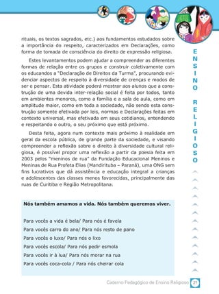 27Caderno Pedagógico de Ensino Religioso
E
N
S
I
N
O
R
E
L
I
G
I
O
S
O
rituais, os textos sagrados, etc.) aos fundamentos estudados sobre
a importância do respeito, caracterizados em Declarações, como
forma de tomada de consciência do direito de expressão religiosa.
Estes levantamentos podem ajudar a compreender as diferentes
formas de relação entre os grupos e construir coletivamente com
os educandos a “Declaração de Direitos da Turma”, procurando evi-
denciar aspectos de respeito à diversidade de crenças e modos de
ser e pensar. Esta atividade poderá mostrar aos alunos que a cons-
trução de uma devida inter-relação social é feita por todos, tanto
em ambientes menores, como a família e a sala de aula, como em
amplitude maior, como em toda a sociedade, não sendo esta cons-
trução somente efetivada por leis, normas e Declarações feitas em
contexto universal, mas efetivada em seus cotidianos, entendendo
e respeitando o outro, o seu próximo que está próximo.
Desta feita, agora num contexto mais próximo à realidade em
geral da escola pública, de grande parte da sociedade, e visando
compreender a reflexão sobre o direito à diversidade cultural reli-
giosa, é possível propor uma reflexão a partir da poesia feita em
2003 pelos “meninos de rua” da Fundação Educacional Meninos e
Meninas de Rua Profeta Elias (Mandirituba – Paraná), uma ONG sem
fins lucrativos que dá assistência e educação integral a crianças
e adolescentes das classes menos favorecidas, principalmente das
ruas de Curitiba e Região Metropolitana.
Nós também amamos a vida. Nós também queremos viver.
Para vocês a vida é bela/ Para nós é favela
Para vocês carro do ano/ Para nós resto de pano
Para vocês o luxo/ Para nós o lixo
Para vocês escola/ Para nós pedir esmola
Para vocês ir à lua/ Para nós morar na rua
Para vocês coca-cola / Para nós cheirar cola
 