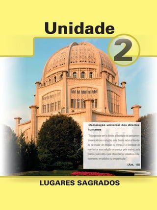 Unidade
LUGARES SAGRADOS
Declaração universal dos direitos
humanos
“Toda pessoa tem o direito à liberdade de pensamen-
to consciência e religião; este direito inclui a liberda-
de de mudar de religião ou crença e a liberdade de
manifestar essa religião ou crença, pelo ensino, pela
prática, pelo culto e pela observância, isolada ou cole-
tivamente, em público ou em particular.”
(Art. 18)
 