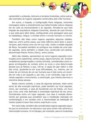 31Caderno Pedagógico de Ensino Religioso
E
N
S
I
N
O
R
E
L
I
G
I
O
S
O
candomblé e umbanda, Ashrams e templos hinduístas, entre outros,
são exemplos de lugares sagrados construídos pela mão humana.
Em suma, o traçado, a configuração física religiosa, transmite
mensagens sobre o entendimento que determinada cultura religiosa
faz do culto ao transcendente e ao sagrado. Percebe-se que este
traçado de arquitetura religiosa transmite, através de suas formas,
o que está para além delas, configurando uma passagem para que
se estabeleça, religue, o contato entre o mundo humano e o divino.
Também são tidos como lugares sagrados algumas cidades.
Sabe-se, entre outros casos, que todo islâmico deve fazer o possí-
vel para, pelo menos uma vez em sua vida, visitar a cidade sagrada
de Meca. Jerusalém também se configura nos moldes de uma cida-
de sagrada, como também a cidade inca, construída com pedras,
denominada Machu Picchu (Peru), entre outras.
Além das cidades, apresentam-se como lugares sagrados cons-
truções como capelinhas, certas casas, alguns túmulos, etc. Existem
verdadeiras peregrinações a certos túmulos, considerados como lu-
gares privilegiados de contato entre os vivos e uma determinada
pessoa que já faleceu e que, crê-se, é capaz de agir sobre a vida
dos vivos, ajudando-os em suas dificuldades; ou, mesmo, por se
tratar de um túmulo de um ser humano que é tido como um exem-
plo em vida a ser seguido e, por isso, a ser venerado, logo se tor-
nando sagrado o monumento, a construção, que intenta eternizar a
memória dessa pessoa.
Neste mesmo sentido, a casa de algumas pessoas, tidas como
seres de alta evolução espiritual, pode também ser local sagrado,
como, por exemplo, a casa de Aurobindo (sul da Índia), um Guru
que viveu uma vida dedicada à orientação espiritual de seu povo.
Considerada como um lugar sagrado, sua casa é visitada diaria-
mente por pessoas que acreditam que a meditação realizada em
contemplação e em contato com a interioridade da habitação do
mestre poderá trazer-lhes enlevo espiritual e cura.
Por outro lado, também são considerados lugares sagrados aque-
les que se encontram na natureza e que para existir não sofreram a
intervenção humana. O rio Ganges, por exemplo, para os hinduístas
 