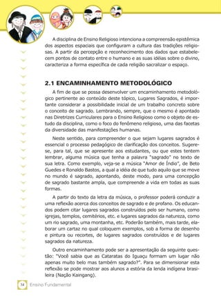 34 Ensino Fundamental
A disciplina de Ensino Religioso intenciona a compreensão epistêmica
dos aspectos espaciais que configuram a cultura das tradições religio-
sas. A partir da percepção e reconhecimento dos dados que estabele-
cem pontos de contato entre o humano e as suas idéias sobre o divino,
caracteriza a forma específica de cada religião sacralizar o espaço.
2.1 ENCAMINHAMENTO METODOLÓGICO
A fim de que se possa desenvolver um encaminhamento metodoló-
gico pertinente ao conteúdo deste tópico, Lugares Sagrados, é impor-
tante considerar a possibilidade inicial de um trabalho concreto sobre
o conceito de sagrado. Lembrando, sempre, que o mesmo é apontado
nas Diretrizes Curriculares para o Ensino Religioso como o objeto de es-
tudo da disciplina, como o foco do fenômeno religioso, uma das facetas
da diversidade das manifestações humanas.
Neste sentido, para compreender o que sejam lugares sagrados é
essencial o processo pedagógico de clarificação dos conceitos. Sugere-
se, para tal, que se apresente aos estudantes, ou que estes tentem
lembrar, alguma música que tenha a palavra “sagrado” no texto de
sua letra. Como exemplo, veja-se a música “Amor de Índio”, de Beto
Guedes e Ronaldo Bastos, a qual a idéia de que tudo aquilo que se move
no mundo é sagrado, apontando, deste modo, para uma concepção
de sagrado bastante ampla, que compreende a vida em todas as suas
formas.
A partir do texto da letra da música, o professor poderá conduzir a
uma reflexão acerca dos conceitos de sagrado e de profano. Os educan-
dos podem citar lugares sagrados construídos pelo ser humano, como
igrejas, templos, cemitérios, etc. e lugares sagrados da natureza, como
um rio sagrado, uma montanha, etc. Poderão também, mais tarde, ela-
borar um cartaz no qual coloquem exemplos, sob a forma de desenho
e pintura ou recortes, de lugares sagrados construídos e de lugares
sagrados da natureza.
Outro encaminhamento pode ser a apresentação da seguinte ques-
tão: “Você sabia que as Cataratas do Iguaçu formam um lugar não
apenas muito belo mas também sagrado?”. Para se dimensionar esta
reflexão se pode mostrar aos alunos a estória da lenda indígena brasi-
leira (Nação Kaingang).
 