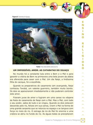 35Caderno Pedagógico de Ensino Religioso
E
N
S
I
N
O
R
E
L
I
G
I
O
S
O
UM IMPOSSÍVEL AMOR: AS CATARATAS DO IGUAÇU
No mundo há a constante luta entre o Bem e o Mal e para
garantir a vitória do Bem na primavera uma bela jovem da aldeia
era oferecida para casar com o Mal. Um dia Naipi, a lindíssima
filha do cacique, foi a escolhida.
Quando os preparativos do casamento iam avançando, Naipi
conheceu Tarobá, um valente guerreiro, também muito bonito.
Os dois se apaixonaram imediatamente e não puderam controlar
este amor.
Fizeram juras de amor e fugiram em uma canoa na véspera
da festa do casamento de Naipi com o Mal. Mas o Mal, com todo
o seu poder, sabia de tudo e se vingou. Quando os dois estavam
descendo pelo rio, felizes em sua canoa, viram o Mal na forma de
uma grande serpente que se retorcia no espaço e se lançava com
força no meio do rio. O estrago da ira do Mal foi enorme e uma
cratera se abriu no fundo do rio. As águas todas se precipitaram
Figura 6: Cataratas do Iguaçu
Fonte: Free stock photo www.sxc.hu
 