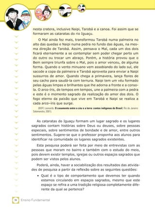 36 Ensino Fundamental
nesta cratera, inclusive Naipi, Tarobá e a canoa. Foi assim que se
formaram as cataratas do rio Iguaçu.
O Mal ainda fez mais, transformou Tarobá numa palmeira no
alto das quedas e Naipi numa pedra no fundo das águas, na mes-
ma direção de Tarobá. Assim, pensava o Mal, cada um dos dois
ficará eternamente a se contemplar sem poder chegar perto um
do outro ou trocar um abraço. Porém, a história provou que o
Bem sempre triunfa sobre o Mal, pois o amor venceu, de alguma
forma. Quando o vento minuano vem assobiando do lado sul, ele
sacode a copa da palmeira e Tarobá aproveita para enviar a Naipi
sussurros de amor. Quando chega a primavera, lança flores de
seu cacho para saudá-la com ternura. Naipi tem um véu formado
pelas águas limpas e brilhantes que lhe adorna a fronte e a conso-
la. O arco-íris, de tempos em tempos, une a palmeira com a pedra
e este é o momento sagrado da realização do amor dos dois. O
fogo eterno da paixão que vive em Tarobá e Naipi se realiza a
cada arco–íris que surge.
(BOFF, Leonardo. O casamento entre o céu e a terra: contos indígenas do Brasil, Rio de Janeiro:
Salamandra, 2001).
As cataratas do Iguaçu formam um lugar sagrado e os lugares
sagrados contam histórias sobre Deus ou deuses, sobre pessoas
especiais, sobre sentimentos de bondade e de amor, entre outros
sentimentos. Sugere-se que o professor proponha aos alunos para
identificar na comunidade os lugares sagrados existentes.
Esta pesquisa poderá ser feita por meio de entrevistas com as
pessoas que moram no bairro e também com o estudo do meio,
pois devem existir templos, igrejas ou outros espaços sagrados que
podem ser vistos pelos alunos.
Poderá, ainda, haver a sociabilização dos resultados das ativida-
des de pesquisa a partir da reflexão sobre as seguintes questões:
•	 Qual é o tipo de comportamento que devemos ter quando
estamos circulando em espaços sagrados, mesmo que este
espaço se refira a uma tradição religiosa completamente dife-
rente da qual se pertence?
 