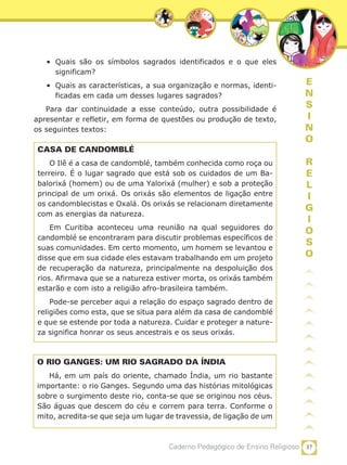 37Caderno Pedagógico de Ensino Religioso
E
N
S
I
N
O
R
E
L
I
G
I
O
S
O
•	 Quais são os símbolos sagrados identificados e o que eles
significam?
•	 Quais as características, a sua organização e normas, identi-
ficadas em cada um desses lugares sagrados?
Para dar continuidade a esse conteúdo, outra possibilidade é
apresentar e refletir, em forma de questões ou produção de texto,
os seguintes textos:
CASA DE CANDOMBLÉ
O Ilê é a casa de candomblé, também conhecida como roça ou
terreiro. É o lugar sagrado que está sob os cuidados de um Ba-
balorixá (homem) ou de uma Yalorixá (mulher) e sob a proteção
principal de um orixá. Os orixás são elementos de ligação entre
os candomblecistas e Oxalá. Os orixás se relacionam diretamente
com as energias da natureza.
Em Curitiba aconteceu uma reunião na qual seguidores do
candomblé se encontraram para discutir problemas específicos de
suas comunidades. Em certo momento, um homem se levantou e
disse que em sua cidade eles estavam trabalhando em um projeto
de recuperação da natureza, principalmente na despoluição dos
rios. Afirmava que se a natureza estiver morta, os orixás também
estarão e com isto a religião afro-brasileira também.
Pode-se perceber aqui a relação do espaço sagrado dentro de
religiões como esta, que se situa para além da casa de candomblé
e que se estende por toda a natureza. Cuidar e proteger a nature-
za significa honrar os seus ancestrais e os seus orixás.
O RIO GANGES: UM RIO SAGRADO DA ÍNDIA
Há, em um país do oriente, chamado Índia, um rio bastante
importante: o rio Ganges. Segundo uma das histórias mitológicas
sobre o surgimento deste rio, conta-se que se originou nos céus.
São águas que descem do céu e correm para terra. Conforme o
mito, acredita-se que seja um lugar de travessia, de ligação de um
 