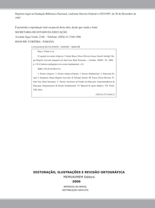 Biaca, Valmir et al.
O sagrado no ensino religioso / Valmir Biaca; Elson Oliveira Souza; Emerli Scholgl; Sér-
gio Rogério Azevedo Junqueira [e] Sant’Ana, René Simonato. – Curitiba : SEED – Pr., 2006. -
p. 136 (Cadernos pedagógicos do ensino fundamental, v.8).
ISBN: 978-85-85380-67-0
1. Ensino religioso. 2. Ensino religioso-Paraná. 3. Ensino fundamental. 4. Educação-Pa-
raná. I. Junqueira, Sérgio Rogério Azevedo. II. Scholgl, Emerli. III. Souza, Elson Oliveira. IV.
Sant’Ana, René Simonato. V. Paraná. Secretaria de Estado da Educação. Superintendência de
Educação. Departamento de Ensino Fundamental. VI. Material de apoio didático. VII. Título.
VIII. Série.
CDU21+373.3(816.2)
CATALOGAÇÃO NA FONTE - CEDITEC - SEED-PR.
Depósito legal na Fundação Biblioteca Nacional, conforme Decreto Federal n.1825/1907, de 20 de Dezembro de
1907.
É permitida a reprodução total ou parcial desta obra, desde que citada a fonte.
SECRETARIA DE ESTADO DA EDUCAÇÃO
Avenida Água Verde, 2140 - Telefone: (0XX) 41 3340-1500
80240-900 CURITIBA - PARANÁ
IMPRESSO NO BRASIL
DISTRIBUIÇÃO GRATUITA
EDITORAÇÃO, ILUSTRAÇÕES E REVISÃO ORTOGRÁFICA
MEMVAVMEM Editora
2006
 