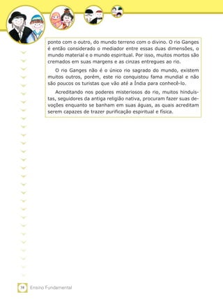 38 Ensino Fundamental
ponto com o outro, do mundo terreno com o divino. O rio Ganges
é então considerado o mediador entre essas duas dimensões, o
mundo material e o mundo espiritual. Por isso, muitos mortos são
cremados em suas margens e as cinzas entregues ao rio.
O rio Ganges não é o único rio sagrado do mundo, existem
muitos outros, porém, este rio conquistou fama mundial e não
são poucos os turistas que vão até a Índia para conhecê-lo.
Acreditando nos poderes misteriosos do rio, muitos hinduís-
tas, seguidores da antiga religião nativa, procuram fazer suas de-
voções enquanto se banham em suas águas, as quais acreditam
serem capazes de trazer purificação espiritual e física.
 