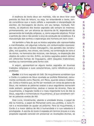 43Caderno Pedagógico de Ensino Religioso
E
N
S
I
N
O
R
E
L
I
G
I
O
S
O
A essência do texto deve ser mantida, não se deve tirar esse
preceito do foco de leitura, ou seja, ler entendendo o texto, ten-
do consciência que o texto reflete a expressão e interpretação do
escritor, do mensageiro do divino, em seu tempo. Contudo, fiel-
mente, os objetivos dos textos sagrados são sempre os mesmos:
primeiramente, ser um alicerce da doutrina de fé, dependendo do
pensamento da tradição religiosa; e, como segundo objetivo, firmar
o sentido da vida e não perder o eixo de condução da existência. É a
manutenção dos sonhos e esperanças dos homens em bem viver.
Há também o fato de que os textos sagrados são representados
e manifestados, em algumas culturas, em comunicações expressa-
das nas pinturas de corpos (tatuagem), nas paredes das constru-
ções, nos quadros, nos vitrais, nos ícones, na combinação de sons e
de ritmos, na harmonia das músicas, nas danças, na disposição dos
objetos de culto e no rito. Enfim, os textos sagrados podem derivar
em diferentes formas de linguagens, além daquelas tradicionais:
escritas ou transmitidas pela forma oral.
A seguir, apresentam-se alguns textos sagrados de diversas
tradições religiosas e suas características, como referência para o
professor:
Corão: é o livro sagrado do Islã. Os muçulmanos acreditam que
o Corão é a palavra de Deus revelada ao profeta Mohamed, comu-
mente conhecido como Maomé, em Meca, quando estava meditan-
do. Conta a história que, ao lhe ser revelado um verso da palavra de
Deus, ele recitava as palavras exatas e seus seguidores escreviam
onde podiam: pergaminhos, pedras e cascas de árvores. Para os
muçulmanos, o Sagrado Corão é o mais importante livro de Alá (o
Deus, segundo a nomenclatura muçulmana), já que acreditam con-
ter as palavras exatas de Alá.
Este Livro, inicialmente, aborda a unicidade divina, o papel de
Alá na história, o papel de Mohamed como seu profeta, o Juízo Fi-
nal e a necessidade de ajudar ao próximo. Para os muçulmanos, o
Corão é a maior dádiva de Alá à humanidade e a sua sabedoria é
privilegiada. A escrita do texto é exposta em termos breves e o seu
propósito sagrado consiste em preservar as revelações divinas, as
 