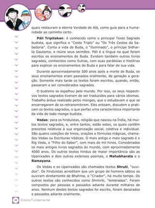 44 Ensino Fundamental
quais restauram a eterna Verdade de Alá, como guia para a huma-
nidade ao caminho certo.
Páli Tripitakan: é conhecido como o principal Texto Sagrado
budista, que significa o “Cesto Triplo” ou “Os Três Cestos da Sa-
bedoria”. Conta a vida de Buda, o “Iluminado”, o príncipe Sidhar-
ta Gautama, e reúne seus sermões. Páli é a língua na qual foram
escritos os ensinamentos do Buda. Existem também outros livros
sagrados, conhecidos como Sutras, com suas parábolas e histórias
para explicar os ensinamentos do Buda e para falar de sua vida.
Durante aproximadamente 500 anos após a morte de Buda, os
seus ensinamentos eram passados oralmente, de geração a gera-
ção. Somente mais tarde os textos foram escritos, quando, então,
passaram a ser considerados sagrados.
O budismo se espalhou pelo mundo. Por isso, os seus respecti-
vos textos sagrados tiveram de ser traduzidos para vários idiomas.
Trabalho árduo realizado pelos monges, que o estudavam e que se
encarregaram de os retransmitirem. Eles entoam, discutem e prati-
cam os textos sagrados, o que perfaz uma característica importante
da vida de todo monge budista.
Vedas: para os hinduístas, religião que nasceu na Índia, há mui-
tos textos sagrados, e, entre tantos, estão estes, os quais contêm
preceitos relativos à sua organização social, coletiva e individual.
São quatro coleções de hinos, orações e fórmulas mágicas, chama-
dos Vedas ou Escrituras Védicas. O mais antigo e mais sagrado é o
Rig Veda, o “Filho do Saber”, com mais de mil hinos. Considerados
os mais antigos livros sagrados do mundo, com aproximadamente
4000 anos. Os outros textos hindus de maior importância são as
Upanixades e dois outros extensos poemas, o Mahabharata e o
Ramayana.
Os Vedas e os Upanixades são chamados textos Shruti, “ouvi-
dos”. Os hinduístas acreditam que um grupo de homens sábios os
ouviram diretamente de Bhahma, o “Criador”, há muito tempo. Os
outros textos são conhecidos como Shmiriti, “lembrados”. Foram
compostos por pessoas e passados adiante durante milhares de
anos. Nenhum destes textos sagrados foi escrito, foram decorados
e passados adiante oralmente.
 