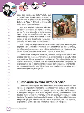 46 Ensino Fundamental
dade dos escritos de Bahá’i’u’llah, que
constam mais de cem obras e os escri-
tos do Báb, o precursor da Reveleção
Bahá’í, e Abdu ‘I-l-Bahá, o intérprete
autorizado das escrituras.
Muitas tradições religiosas não têm
os textos sagrados de forma escrita,
como foi mencionado anteriormente.
Seus textos se mantêm na forma oral,
entre elas podemos mencionar as indí-
genas e as afro-brasileiras (as princi-
pais são o Candomblé e a Umbanda).
Nas Tradições religiosas Afro-Brasileiras, nas quais a mensagem
sagrada é transmitida de maneira oral, encontram-se mitos, lendas,
canções, contos, danças, provérbios, adivinhações e ritos para ex-
plicar, vivenciar e perpetuar suas crenças e tradições.
Como estes exemplos mostram, o cerne principal dos textos sa-
grados são os seus ensinamentos, exemplificados e estruturados
em mantras, hinos, encantos, magias e as fórmulas rituais, entre
outros. Em suma, é assim que as inúmeras tradições religiosas se
expressam e se colocam diante de suas comunidades, orientando-
as e proporcionando uma identidade que estabelece coesão e sen-
timento de pertença ao grupo.
3.1 ENCAMINHAMENTO METODOLÓGICO
Conforme orientações das Diretrizes Curriculares do Ensino Re-
ligioso, é importante também o professor ter sempre em vista a
correlação entre os conteúdos estruturantes, que são: os Símbolos,
a Paisagem Religiosa e o Texto Sagrado. Isto é, apresentar os con-
teúdos deste tópico mostrando, como em qualquer outro, que este
também faz parte do Conteúdo Símbolos e do Conteúdo Paisagem
Religiosa; já que, neste caso os Textos Sagrados, em boa medida,
explicam os Símbolos e se referem à Paisagem Religiosa.
Fonte:www.upload.wikimedia.org
Figura 9: Tradição Oral
 