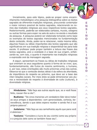47Caderno Pedagógico de Ensino Religioso
E
N
S
I
N
O
R
E
L
I
G
I
O
S
O
Inicialmente, para este tópico, pode-se propor como encami-
nhamento metodológico uma pesquisa bibliográfica sobre os textos
sagrados de diferentes tradições religiosas, procurando contemplar
o maior número possível de textos sagrados, relacionando os no-
mes das tradições religiosas aos seus respectivos textos sagrados.
Posteriormente, poderão ser elaborados cartazes, murais, colagens
ou outras formas para expor na sala de aula e na escola o resultado
da pesquisa. A pesquisa poderá ser elaborada tomando como base
os exemplos de textos sagrados mencionados na fundamentação
deste conteúdo. Ainda, poder-se-ia relacionar, nesta mesma idéia,
algumas frases ou idéias importantes dos textos sagrados que são
significativas em sua tradição religiosa e disponibilizá-las para toda
escola. O professor pode propor também a leitura das frases dos
textos sagrados, pois a oralidade é a base de sua origem, enfati-
zando-se, com isso, o quanto é importante nas tradições religiosas
a expressão oral da mensagem sagrada.
A seguir, apresentam-se frases ou idéias de tradições religiosas
que orientam os seus seguidores quanto à forma de se viver, que,
fundamentalmente, são frutos do mesmo sentimento, o humano,
e, por isso, estas orientações são muito próximas umas das outras.
Observa-se que o conteúdo destas idéias é da esfera da alteridade,
da importância do respeito ao próximo, que deve ser a base das
inter-relações sociais. Por meio disto se pode dimensionar aos alu-
nos a necessidade do respeito à diversidade de culto (cultural), à
diversidade religiosa.
Hinduísmo: “Não faça aos outros aquilo que, se a você fosse
feito, causar-lhe-ia dor”.
Budismo: “De cinco maneiras um verdadeiro líder deve tratar
os seus amigos e dependentes: com generosidade, cortesia, be-
nevolência, dando o que deles espera receber e sendo fiel à sua
própria palavra”.
Judaísmo: “Não faça ao seu semelhante aquilo que para você
é doloroso.”
Taoísmo: “Considera o lucro do seu vizinho como seu próprio
e o prejuízo dele como se também fosse seu”.
 