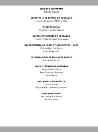 GOVERNO DO PARANÁ
Roberto Requião
SECRETARIA DE ESTADO DA EDUCAÇÃO
Mauricio Requião de Mello e Silva
DIRETOR GERAL
Ricardo Fernandes Bezerra
SUPERINTENDÊNCIA DA EDUCAÇÃO
Yvelise Freitas de Souza Arco-Verde
DEPARTAMENTO DE ENSINO FUNDAMENTAL – 2006
Fátima Ikiko Yokohama
Lilian Ianke Leite
DEPARTAMENTO DE EDUCAÇÃO BÁSICA
Mary Lane Hutner
EQUIPE TÉCNICO-PEDAGÓGICA
Elson Oliveira Souza
René Simonato Sant’Ana
Valmir Biaca
ASSESSORIA PEDAGÓGICA
Emerli Scholgl
Sérgio Rogério Azevedo Junqueira
COLABORADORES
Eloi Corrêa dos Santos
Juliano Orlandi
 