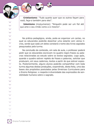 48 Ensino Fundamental
Na prática pedagógica, ainda, pode-se organizar um cartaz, no
qual os educandos poderão desenhar uma estante com vários li-
vros, sendo que cada um deles constará o nome dos livros sagrados
pesquisados pela turma.
Na conclusão do conteúdo, em sala de aula, o professor poderá
pedir que os educandos escrevam no quadro negro frases ou pala-
vras relacionadas ao estudo sobre os textos sagrados. Logo após,
quando o quadro estiver repleto de frases e palavras, solicitar que
produzam, em seus cadernos, textos a partir do que estiver expos-
to. Posteriormente, alguns alunos poderão compartilhar com toda
turma algumas destas produções, expandindo, desta feita, uma das
bases dos propósitos postulados pelas Diretrizes Curriculares para
o Ensino Religioso: o respeito à diversidade das expressões da sen-
sibilidade humana sobre o sagrado.
Cristianismo: “Tudo quanto quer que os outros façam para
você, faça-o também para eles”.
Islamismo (mulçumanos): “Ninguém pode ser um fiel até
que ame o seu irmão como a si mesmo”.
 