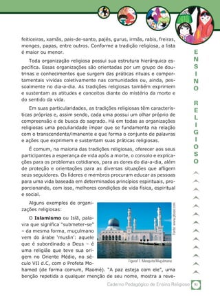 51Caderno Pedagógico de Ensino Religioso
E
N
S
I
N
O
R
E
L
I
G
I
O
S
O
feiticeiras, xamãs, pais-de-santo, pajés, gurus, irmãs, rabis, freiras,
monges, papas, entre outros. Conforme a tradição religiosa, a lista
é maior ou menor.
Toda organização religiosa possui sua estrutura hierárquica es-
pecífica. Essas organizações são orientadas por um grupo de dou-
trinas e conhecimentos que surgem das práticas rituais e compor-
tamentais vividas coletivamente nas comunidades ou, ainda, pes-
soalmente no dia-a-dia. As tradições religiosas também exprimem
e sustentam as atitudes e conceitos diante do mistério da morte e
do sentido da vida.	
Em suas particularidades, as tradições religiosas têm caracterís-
ticas próprias e, assim sendo, cada uma possui um olhar próprio de
compreensão e de busca do sagrado. Há em todas as organizações
religiosas uma peculiaridade ímpar que se fundamenta na relação
com o transcendente/imanente e que forma o conjunto de palavras
e ações que exprimem e sustentam suas práticas religiosas.
É comum, na maioria das tradições religiosas, oferecer aos seus
participantes a esperança de vida após a morte, o consolo e explica-
ções para os problemas cotidianos, para as dores do dia-a-dia, além
de proteção e orientações para as diversas situações que afligem
seus seguidores. Os líderes e membros procuram educar as pessoas
para uma vida baseada em determinados princípios espirituais, pro-
porcionando, com isso, melhores condições de vida física, espiritual
e social.
Alguns exemplos de organi-
zações religiosas:
O Islamismo ou Islã, pala-
vra que significa “submeter-se”
– da mesma forma, muçulmano
vem do árabe ‘muslin’: aquele
que é subordinado a Deus – é
uma religião que teve sua ori-
gem no Oriente Médio, no sé-
culo VII d.C, com o Profeta Mo-
hamed (de forma comum, Maomé). “A paz esteja com ele”, uma
benção repetida a qualquer menção de seu nome, mostra a reve-
Figura11: Mesquita Muçulmana
Fonte:www.pbase.com
 