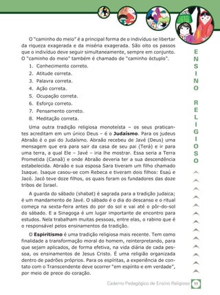 53Caderno Pedagógico de Ensino Religioso
E
N
S
I
N
O
R
E
L
I
G
I
O
S
O
O “caminho do meio” é a principal forma de o indivíduo se libertar
da riqueza exagerada e da miséria exagerada. São oito os passos
que o indivíduo deve seguir simultaneamente, sempre em conjunto.
O “caminho do meio” também é chamado de “caminho óctuplo”.
1.	 Conhecimento correto.
2.	 Atitude correta.
3.	 Palavra correta.
4.	 Ação correta.
5.	 Ocupação correta.
6.	 Esforço correto.
7.	 Pensamento correto.
8.	 Meditação correta.
Uma outra tradição religiosa monoteísta – os seus pratican-
tes acreditam em um único Deus – é o Judaísmo. Para os judeus
Abraão é o pai do Judaísmo. Abraão recebeu de Javé (Deus) uma
mensagem que era para sair da casa de seu pai (Terá) e ir para
uma terra, a qual Ele – Javé – iria lhe mostrar. Essa seria a Terra
Prometida (Canaã) e onde Abraão deveria ter a sua descendência
estabelecida. Abraão e sua esposa Sara tiveram um filho chamado
Isaque. Isaque casou-se com Rebeca e tiveram dois filhos: Esaú e
Jacó. Jacó teve doze filhos, os quais foram os fundadores das doze
tribos de Israel.
A guarda do sábado (shabat) é sagrada para a tradição judaica;
é um mandamento de Javé. O sábado é o dia do descanso e o ritual
começa na sexta-feira antes do por do sol e vai até o pôr-do-sol
do sábado. E a Sinagoga é um lugar importante de encontro para
estudos. Nela trabalham muitas pessoas, entre elas, o rabino que é
o responsável pelos ensinamentos da tradição.
O Espiritismo é uma tradição religiosa mais recente. Tem como
finalidade a transformação moral do homem, reinterpretando, para
que sejam aplicados, de forma efetiva, na vida diária de cada pes-
soa, os ensinamentos de Jesus Cristo. É uma religião organizada
dentro de padrões próprios. Para os espíritas, a experiência de con-
tato com o Transcendente deve ocorrer “em espírito e em verdade”,
por meio de prece do coração.
 