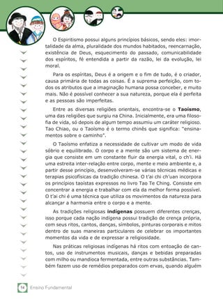 54 Ensino Fundamental
O Espiritismo possui alguns princípios básicos, sendo eles: imor-
talidade da alma, pluralidade dos mundos habitados, reencarnação,
existência de Deus, esquecimento do passado, comunicabilidade
dos espíritos, fé entendida a partir da razão, lei da evolução, lei
moral.
Para os espíritas, Deus é a origem e o fim de tudo, é o criador,
causa primária de todas as coisas. É a suprema perfeição, com to-
dos os atributos que a imaginação humana possa conceber, e muito
mais. Não é possível conhecer a sua natureza, porque ela é perfeita
e as pessoas são imperfeitas.
Entre as diversas religiões orientais, encontra-se o Taoísmo,
uma das religiões que surgiu na China. Inicialmente, era uma filoso-
fia de vida, só depois de algum tempo assumiu um caráter religioso.
Tao Chiao, ou o Taoísmo é o termo chinês que significa: “ensina-
mentos sobre o caminho”.	
O Taoísmo enfatiza a necessidade de cultivar um modo de vida
sóbrio e equilibrado. O corpo e a mente são um sistema de ener-
gia que consiste em um constante fluir da energia vital, o ch’i. Há
uma estreita inter-relação entre corpo, mente e meio ambiente e, a
partir desse princípio, desenvolveram-se várias técnicas médicas e
terapias psicofísicas da tradição chinesa. O t’ai chi ch’uan incorpora
os princípios taoístas expressos no livro Tao Te Ching. Consiste em
concentrar a energia e trabalhar com ela da melhor forma possível.
O t’ai chi é uma técnica que utiliza os movimentos da natureza para
alcançar a harmonia entre o corpo e a mente.
As tradições religiosas indígenas possuem diferentes crenças,
isso porque cada nação indígena possui tradição de crença própria,
com seus ritos, cantos, danças, símbolos, pinturas corporais e mitos
dentro de suas maneiras particulares de celebrar os importantes
momentos da vida e de expressar a religiosidade.
Nas práticas religiosas indígenas há ritos com entoação de can-
tos, uso de instrumentos musicais, danças e bebidas preparadas
com milho ou mandioca fermentada, entre outras substâncias. Tam-
bém fazem uso de remédios preparados com ervas, quando alguém
 