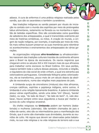 55Caderno Pedagógico de Ensino Religioso
E
N
S
I
N
O
R
E
L
I
G
I
O
S
O
adoece. A cura de enfermos é uma prática religiosa realizada pelos
xamãs, que são os sacerdotes e também curandeiros.
Nas tradições indígenas os xamãs passam por rituais de inicia-
ção no contato com o mundo dos espíritos por meio de prolongados
tabus alimentares, isolamento na floresta ou na montanha e inges-
tão de bebidas específicas. Eles são considerados como guardiões
da sabedoria dos antepassados, a qual é transmitida oralmente por
meio de histórias simbólicas, os mitos. A criação do mundo, a ori-
gem da nação indígena, por exemplo, é explicada por meio do mito.
Os mais velhos buscam preservar as suas memórias para relembrar
os acontecimentos e ensinamentos dos antepassados de várias ge-
rações.
As organizações religiosas afro-brasileiras ou afrodescenden-
tes nasceram das tradições culturais trazidas do continente africano
para o Brasil na época da escravatura. Os navios negreiros que
chegaram entre os séculos XVI e XIX traziam mais do que africanos
para trabalhar como escravos no Brasil Colônia. Em seus porões,
viajava também toda a cultura dessas pessoas, incluindo a religião,
a reguladora da vida social de onde vinham, a qual era estranha aos
colonizadores portugueses. Considerada feitiçaria pelos colonizado-
res, ela se transformou, pouco mais de um século depois da aboli-
ção da escravatura, numa das religiões mais populares do país.
A Umbanda surgiu do sincretismo (mistura) dos ritos africanos,
crenças católicas, espíritas e pajelança indígena, entre outros. A
Umbanda é uma religião tipicamente brasileira. A palavra Umbanda
possui várias significações, sendo uma delas ‘Um’ (Deus), ‘banda’
(lado), ou seja, “do lado de Deus”, “do lado do bem”. E, vale des-
tacar, houve sempre entre seus seguidores a busca por manter a
pureza do culto religioso ancestral.
Os chefes religiosos na Umbanda podem ser homens (baba-
lorixás) e mulheres (ialorixás). São também chamados de pais e
mães-de-santo; eles são os intermediários para a manifestação dos
Orixás, que é como são chamadas suas divindades, durante as reu-
niões de culto. Há regras que devem ser observadas pelos babalo-
rixás, na sua vida religiosa e na vida religiosa do terreiro sob a sua
 
