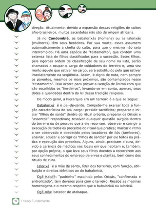 56 Ensino Fundamental
direção. Atualmente, devido a expansão dessas religiões de cultos
afro-brasileiros, muitos sacerdotes não são de origem africana.
Já no Candomblé, os babalorixás (homens) ou as ialorixás
(mulheres) têm seus herdeiros. Por sua morte, esses assumem
automaticamente a chefia do culto, para que o mesmo não seja
interrompido. Há uma espécie de “testamento”, que contêm uma
extensa lista de filhos classificados para a sucessão. Esses filhos,
pela rigorosa ordem de classificação de seu nome na lista, serão
chamados a ocupar o cargo de cuidadores do terreiro e, uma vez
morto aquele que estiver no cargo, será substituído pelo que estiver
imediatamente na seqüência. Assim, é digno de nota, nem sempre
os parentes, mesmos os mais próximos, são contemplados nesse
“testamento”. Isso ocorre para provar a isenção de ânimo com que
são escolhidos os “herdeiros”, levando-se em conta, apenas, seus
dotes e qualidades dentro da lei dessa tradição religiosa.
De modo geral, a hierarquia em um terreiro é a que se segue:
Babalorixá: é o pai-de-santo. Compete-lhe exercer toda a fun-
ção característica do seu cargo: presidir sacrifícios; preparar e ini-
ciar “filhos de santo” dentro do ritual próprio, preparar os Orixás e
“assentos” respectivos; resolver qualquer questão surgida dentro
do terreiro ou de pessoas que a ele recorram; observar e corrigir a
execução de todos os preceitos do ritual que pratica; marcar o ritmo
a ser observado e obedecido pelos tocadores de ilús (tambores),
ensinar, educar e corrigir os “filhos de santos” por ele feitos na prá-
tica e execução dos preceitos. Alguns, ainda, praticam a cura, de-
vido a carência de médicos nos locais em que habitam e, também,
por opção própria, o que leva seus filhos doentes a recorrerem aos
seus conhecimentos do emprego de ervas e plantas, bem como dos
rituais de cura.
Ialorixá: é a mãe de santo, líder dos terreiros, com função, atri-
buição e direitos idênticos ao do babalorixá.
Ogã Kalofé: “padrinho” escolhido pelos Orixás, “confirmado e
entronizado”, tem deveres para com o terreiro. Recebe as mesmas
homenagens e o mesmo respeito que o babalorixá ou ialorixá.
Ogã-nilu: batedor de atabaque.
 