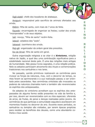 57Caderno Pedagógico de Ensino Religioso
E
N
S
I
N
O
R
E
L
I
G
I
O
S
O
Ogã-alabê: chefe dos tocadores de atabaque.
Axogum: responsável pelo sacrifício de animais ofertados aos
orixás.
Ebômi: filha de santo, com mais de 7 anos de feita.
Equede: encarregada de organizar as festas; cuidar dos orixás
“incorporados” e de seus objetos.
Iaô: noviça, “filha de santo” recém-feita.
Ialaxé: zeladora dos “axés”.
Iabassé: cozinheira dos orixás.
Peji-gã: organizador da ordem geral dos preceitos.
Exi de Orixá: filho de santo em geral.
Outra organização religiosa a se citar é o Xintoísmo, religião
nativa do Japão, a qual deu uma contribuição significativa para a
estabilidade nacional deste país. É uma das religiões mais antigas
da humanidade. Não possui livros sagrados, é uma religião prática.
Nela os adeptos participam ativamente dos rituais e comemorações
tradicionais nos santuários e nos lares.
No passado, xamãs primitivos realizavam as cerimônias para
invocar as forças da natureza, mas, com o decorrer do tempo, os
ritos foram se aprimorando e a sua realização passou a ser orien-
tada pelos sacerdotes. Nas cerimônias xintoístas são invocados os
poderes da natureza chamados kami e também são reverenciados
os espíritos dos antepassados.
Os adeptos do xintoísmo acreditam que os espíritos dos ante-
passados de alguma forma estão presentes na vida da família e,
por isso, devem ser reverenciados com os ritos especiais: oferenda
de arroz, de frutas, de peixe e danças realizadas pelos jovens. As
cerimônias de que participa a comunidade seguidora acontecem em
momentos fixados no decorrer do ano. Durante esses períodos, os
santuários ou templos são visitados, por serem épocas propícias
para receber os benefícios dos deuses, como uma abundante co-
lheita e boa saúde.
 
