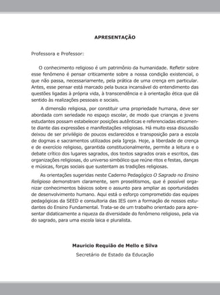 APRESENTAÇÃO
Professora e Professor:
O conhecimento religioso é um patrimônio da humanidade. Refletir sobre
esse fenômeno é pensar criticamente sobre a nossa condição existencial, o
que não passa, necessariamente, pela prática de uma crença em particular.
Antes, esse pensar está marcado pela busca incansável do entendimento das
questões ligadas à própria vida, à transcendência e à orientação ética que dá
sentido às realizações pessoais e sociais.
A dimensão religiosa, por constituir uma propriedade humana, deve ser
abordada com seriedade no espaço escolar, de modo que crianças e jovens
estudantes possam estabelecer posições autênticas e referenciadas eticamen-
te diante das expressões e manifestações religiosas. Há muito essa discussão
deixou de ser privilégio de poucos esclarecidos e transposição para a escola
de dogmas e sacramentos utilizados pela Igreja. Hoje, a liberdade de crença
e de exercício religioso, garantida constitucionalmente, permite a leitura e o
debate crítico dos lugares sagrados, dos textos sagrados orais e escritos, das
organizações religiosas, do universo simbólico que reúne ritos e festas, danças
e músicas, forças sociais que sustentam as tradições religiosas.
As orientações sugeridas neste Caderno Pedagógico O Sagrado no Ensino
Religioso demonstram claramente, sem proselitismos, que é possível orga-
nizar conhecimentos básicos sobre o assunto para ampliar as oportunidades
de desenvolvimento humano. Aqui está o esforço comprometido das equipes
pedagógicas da SEED e consultoria das IES com a formação de nossos estu-
dantes do Ensino Fundamental. Trata-se de um trabalho orientado para apre-
sentar didaticamente a riqueza da diversidade do fenômeno religioso, pela via
do sagrado, para uma escola laica e pluralista.
Mauricio Requião de Mello e Silva
Secretário de Estado da Educação
 