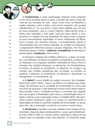 58 Ensino Fundamental
O Cristianismo é outra organização religiosa muito presente
e tem como principio básico o amor, ensinado por Jesus Cristo por
meio de seu exemplo de vida. Jesus Cristo viveu na Palestina e
região, fazendo o bem a todos, sem excluir ninguém. Seu grande
mandamento é: “eu vos amei, e nisto todos saberão que vos sois
os meus discípulos”, isto é, o amor fraterno: todos devem amar a
todos, sem restrições e sem pedir nada em troca. Enfim, o Cris-
tianismo é a religião dos que acreditam em Jesus Cristo e seguem
os seus ensinamentos registrados no Novo Testamento da Bíblia.
Com o tempo, por diversos motivos, e principalmente, devido a
interpretações dos seus textos sagrados, os cristãos se separaram
e organizaram diferentes igrejas e grupos religiosos. Por isso, há
diferentes grupos cristãos: católicos, evangélicos (tradicionais e
pentecostais), ortodoxos, entre outros.
A hierarquia religiosa dos cristãos católicos é: o papa, os carde-
ais, os arcebispos, os bispos, os padres ou presbíteros, os diáconos,
os religiosos e as religiosas (também chamados de fiéis), freiras e
monges; dos cristãos ortodoxos: os patriarcas, os metropolitanas,
os bispos, os padres ou presbíteros, os diáconos, os monges e as
monjas; dos cristãos evangélicos são: os bispos, os anciões, os
pastores e pastoras, os presbíteros, os diáconos e diaconisas, os
evangelistas, os missionários, etc.
A fé Bahá’í é uma religião de caráter universal. Seu fundador,
Bahá’u’llah (1817-1892), nasceu na Pérsia e foi banido para Akka,
Israel. Ele declarou que a unicidade da humanidade é o novo eixo
em torno do qual gira a vida espiritual e social numa idade madura.
Este conceito inclui a unicidade de Deus, a unicidade das religiões
em suas origens e finalidades, bem como, a reconciliação entre re-
ligião e ciência e sua cooperação mútua. A religião Bahá’í não apre-
senta quadro hierárquico rígido e se ocupa no reconhecimento e
legitimação de todas as grandes religiões da humanidade, as quais,
para eles, são a expressão variada de um único e mesmo Deus.
O Hinduísmo é também uma das religiões mais antigas da hu-
manidade. Segundo alguns pesquisadores, surgiu aproximadamen-
te entre 2000 e 1500 a.C. Outros, porém, estendem a época de sua
origem para um passado muito mais distante. O Hinduísmo surgiu
 
