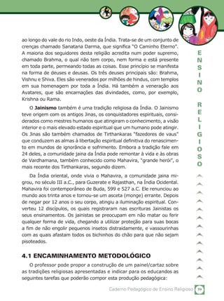 59Caderno Pedagógico de Ensino Religioso
E
N
S
I
N
O
R
E
L
I
G
I
O
S
O
ao longo do vale do rio Indo, oeste da Índia. Trata-se de um conjunto de
crenças chamado Sanatana Darma, que significa “O Caminho Eterno”.
A maioria dos seguidores desta religião acredita num poder supremo,
chamado Brahma, o qual não tem corpo, nem forma e está presente
em toda parte, permeando todas as coisas. Esse princípio se manifesta
na forma de deuses e deusas. Os três deuses principais são: Brahma,
Vishnu e Shiva. Eles são venerados por milhões de hindus, com templos
em sua homenagem por toda a Índia. Há também a veneração aos
Avatares, que são encarnações das divindades, como, por exemplo,
Krishna ou Rama.
O Jainismo também é uma tradição religiosa da Índia. O Jainismo
teve origem com os antigos Jinas, os conquistadores espirituais, consi-
derados como mestres humanos que atingiram o conhecimento, a visão
interior e o mais elevado estado espiritual que um humano pode atingir.
Os Jinas são também chamados de Tirthankaras “fazedores de vaus”
que conduzem as almas à libertação espiritual definitiva do renascimen-
to em mundos de ignorância e sofrimento. Embora a tradição fale em
24 deles, a comunidade jaina da Índia pode remontar à vida e às obras
de Vardhamana, também conhecido como Mahavira, “grande herói”, o
mais recente dos Tirthankaras, segundo dizem.
Da Índia oriental, onde vivia o Mahavira, a comunidade jaina mi-
grou, no século III a.C., para Guzerate e Rajasthan, na Índia Ocidental.
Mahavira foi contemporâneo de Buda, 599 e 527 a.C. Ele renunciou ao
mundo aos trinta anos e tornou-se um asceta (monge) errante. Depois
de negar por 12 anos o seu corpo, atingiu a iluminação espiritual. Con-
verteu 12 discípulos, os quais registraram nas escrituras Jainistas os
seus ensinamentos. Os jainistas se preocupam em não matar ou ferir
qualquer forma de vida, chegando a utilizar proteção para suas bocas
a fim de não engolir pequenos insetos distraidamente, e vassourinhas
com as quais afastam todos os bichinhos do chão para que não sejam
pisoteados.
4.1 ENCAMINHAMENTO METODOLÓGICO
O professor pode propor a construção de um painel/cartaz sobre
as tradições religiosas apresentadas e indicar para os educandos as
seguintes tarefas que poderão compor esta produção pedagógica:
 