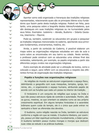 60 Ensino Fundamental
Papéis e funções nas organizações religiosas
As religiões do mundo se estruturam organizando o espaço físico,
delimitando a geografia com suas mesquitas, templos, igreja, ter-
reiros, etc., e organizando o espaço humano, atribuindo papéis de
acordo com as funções que cada um possa no interior da tradição.
O hinduísmo é um conjunto de religiões que surgiu na Índia e
que não possui estrutura rígida de controle e autoridade. Porém, são
os gurus, mestres, os que orientam os adeptos rumo ao seu próprio
crescimento espiritual. Em alguns templos hinduístas é o sacerdote
brâmane quem cuida do templo, ele é o único que pode entrar no
santuário e fazer as oferendas dos devotos.
O budismo, outra religião nascida na Índia, também se estrutura
conforme a região em que se instala. O budismo tibetano, por exem-
plo, possui um líder espiritual conhecido mundialmente, o Dalai Lama.
O budismo também possui muitos monges e monjas que dedicam
suas vidas ao estudo e as práticas budistas.
Apontar como está organizada a hierarquia das tradições religiosas
representadas, relacionando quais são os principais líderes e/ou funda-
dores que fazem parte desta tradição religiosa. Poderá ser feita, para
tanto, uma pesquisa sobre a biografia destes lideres/fundadores, que
são destaques em suas tradições religiosas ou na humanidade pelos
seus feitos. Exemplos: Judaísmo – Abraão, Budismo – Sidarta Gauta-
ma, Islamismo – Maomé.
Pode-se, também, subdividir os educandos em grupos e pesquisar
as tradições religiosas mencionadas no caderno, apontando seus princi-
pais fundamentos, ensinamentos, história, etc.
Ainda, a partir do conteúdo do Caderno, é possível elaborar um
mapa sobre as organizações religiosas estudadas em sala de aula e
outro sobre as encontradas em seu bairro ou cidade. Neste sentido,
o professor pode construir com os educandos uma síntese final dos
conteúdos, salientando, por exemplo, os papéis originados a partir dos
diferentes cargos vividos nas organizações religiosas.
Outro exemplo de atividade pode ser a utilização de textos, como o
colocado a seguir, para refletir com os educandos a respeito das dife-
rentes formas de organização das tradições religiosas:
 