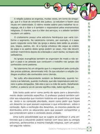 61Caderno Pedagógico de Ensino Religioso
E
N
S
I
N
O
R
E
L
I
G
I
O
S
O
A religião judaica se organiza, muitas vezes, em torno da sinago-
ga, que é o local de encontro dos judeus. Lá estudam e fazem seus
rituais em coletividade. O rabino recebe salário para trabalhar na si-
nagoga, ele é o líder e é também o responsável pelos ensinamentos
religiosos. O chantre, que é o líder dos serviços, e o zelador também
recebem um salário.
O cristianismo possui uma estrutura hierárquica que varia con-
forme o segmento. No catolicismo romano, por exemplo, é o papa
quem responde como líder da igreja e abaixo dele estão os arcebis-
pos, bispos, padres, etc. Já a Igreja ortodoxa não segue as ordens
do papa e os padres desta igreja podem se casar, mas não devem
contrair matrimônio depois da ordenação e usam barba; os bispos são
celibatários.
As igrejas evangélicas também se organizam de modo a não se-
guir o papa e as pessoas que conduzem o trabalho nas igrejas são
conhecidos como pastores.
No Islamismo há um dirigente que é o responsável pela condução
das preces públicas, denominado imã. Os que estudam a religião (te-
ólogos eruditos) são conhecidos como Ulemás.
No culto afro-descendente existem os Babalorixás, quando ho-
mens e as Ialorixás, quando mulheres, que são responsáveis pelo ter-
reiro e pelas obrigações. São eles o pai e a mãe de santo. Detalhando
melhor, a palavra iyá do yoruba significa mãe, babá significa pai.
Este texto pode servir como ponto de apoio para o desenvolvi-
mento deste conteúdo específico. O professor poderá também soli-
citar aos educandos que montem histórias em quadrinhos com base
no texto e no conteúdo abordado, assim como pedir que façam
um desenho no qual possam expressar o que entenderam sobre o
conteúdo. Após a confecção dos desenhos, os mesmos poderão ser
distribuídos entre os educandos para que possam compartilhar o
que entenderam sobre o conteúdo desta unidade.
Uma outra possibilidade que se sugere ao professor é uma en-
trevista que o educando poderá realizar com seus pais ou amigos
próximos, pertencentes a mesma tradição religiosa, com um possí-
vel seguinte roteiro:
 