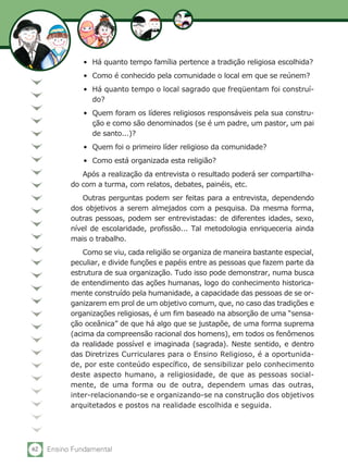 62 Ensino Fundamental
•	 Há quanto tempo família pertence a tradição religiosa escolhida?
•	 Como é conhecido pela comunidade o local em que se reúnem?
•	 Há quanto tempo o local sagrado que freqüentam foi construí-
do?
•	 Quem foram os líderes religiosos responsáveis pela sua constru-
ção e como são denominados (se é um padre, um pastor, um pai
de santo...)?
•	 Quem foi o primeiro líder religioso da comunidade?
•	 Como está organizada esta religião?
Após a realização da entrevista o resultado poderá ser compartilha-
do com a turma, com relatos, debates, painéis, etc.
Outras perguntas podem ser feitas para a entrevista, dependendo
dos objetivos a serem almejados com a pesquisa. Da mesma forma,
outras pessoas, podem ser entrevistadas: de diferentes idades, sexo,
nível de escolaridade, profissão... Tal metodologia enriqueceria ainda
mais o trabalho.
Como se viu, cada religião se organiza de maneira bastante especial,
peculiar, e divide funções e papéis entre as pessoas que fazem parte da
estrutura de sua organização. Tudo isso pode demonstrar, numa busca
de entendimento das ações humanas, logo do conhecimento historica-
mente construído pela humanidade, a capacidade das pessoas de se or-
ganizarem em prol de um objetivo comum, que, no caso das tradições e
organizações religiosas, é um fim baseado na absorção de uma “sensa-
ção oceânica” de que há algo que se justapõe, de uma forma suprema
(acima da compreensão racional dos homens), em todos os fenômenos
da realidade possível e imaginada (sagrada). Neste sentido, e dentro
das Diretrizes Curriculares para o Ensino Religioso, é a oportunida-
de, por este conteúdo específico, de sensibilizar pelo conhecimento
deste aspecto humano, a religiosidade, de que as pessoas social-
mente, de uma forma ou de outra, dependem umas das outras,
inter-relacionando-se e organizando-se na construção dos objetivos
arquitetados e postos na realidade escolhida e seguida.
 