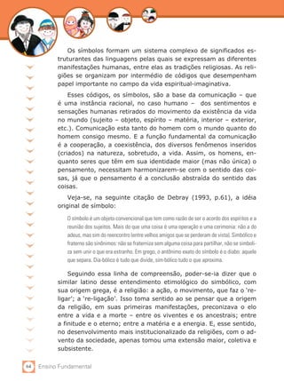 64 Ensino Fundamental
Os símbolos formam um sistema complexo de significados es-
truturantes das linguagens pelas quais se expressam as diferentes
manifestações humanas, entre elas as tradições religiosas. As reli-
giões se organizam por intermédio de códigos que desempenham
papel importante no campo da vida espiritual-imaginativa.
Esses códigos, os símbolos, são a base da comunicação – que
é uma instância racional, no caso humano – dos sentimentos e
sensações humanas retirados do movimento da existência da vida
no mundo (sujeito – objeto, espírito – matéria, interior – exterior,
etc.). Comunicação esta tanto do homem com o mundo quanto do
homem consigo mesmo. E a função fundamental da comunicação
é a cooperação, a coexistência, dos diversos fenômenos inseridos
(criados) na natureza, sobretudo, a vida. Assim, os homens, en-
quanto seres que têm em sua identidade maior (mas não única) o
pensamento, necessitam harmonizarem-se com o sentido das coi-
sas, já que o pensamento é a conclusão abstraída do sentido das
coisas.
Veja-se, na seguinte citação de Debray (1993, p.61), a idéia
original de símbolo:
O símbolo é um objeto convencional que tem como razão de ser o acordo dos espíritos e a
reunião dos sujeitos. Mais do que uma coisa é uma operação e uma cerimonia: não a do
adeus, mas sim do reencontro (entre velhos amigos que se perderam de vista). Simbólico e
fraterno são sinônimos: não se fraterniza sem alguma coisa para partilhar, não se simboli-
za sem unir o que era estranho. Em grego, o antônimo exato do símbolo é o diabo: aquele
que separa. Dia-bólico é tudo que divide, sim-bólico tudo o que aproxima.
Seguindo essa linha de compreensão, poder-se-ia dizer que o
similar latino desse entendimento etimológico do simbólico, com
sua origem grega, é a religião: a ação, o movimento, que faz o ‘re-
ligar’; a ‘re-ligação’. Isso toma sentido ao se pensar que a origem
da religião, em suas primeiras manifestações, preconizava o elo
entre a vida e a morte – entre os viventes e os ancestrais; entre
a finitude e o eterno; entre a matéria e a energia. E, esse sentido,
no desenvolvimento mais institucionalizado da religiões, com o ad-
vento da sociedade, apenas tomou uma extensão maior, coletiva e
subsistente.
 