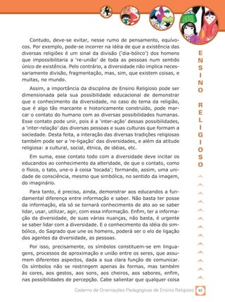 65Caderno de Orientações Pedagógicas de Ensino Religioso
E
N
S
I
N
O
R
E
L
I
G
I
O
S
O
Contudo, deve-se evitar, nesse rumo de pensamento, equívo-
cos. Por exemplo, pode-se incorrer na idéia de que a existência das
diversas religiões é um sinal da divisão (‘dia-bólico’) dos homens
que impossibilitaria a ‘re-união’ de toda as pessoas num sentido
único de existência. Pelo contrário, a diversidade não implica neces-
sariamente divisão, fragmentação, mas, sim, que existem coisas, e
muitas, no mundo.
Assim, a importância da disciplina de Ensino Religioso pode ser
dimensionada pela sua possibilidade educacional de demonstrar
que o conhecimento da diversidade, no caso do tema da religião,
que é algo tão marcante e historicamente construído, pode mar-
car o contato do humano com as diversas possibilidades humanas.
Esse contato pode unir, pois é a ‘inter-ação’ dessas possibilidades,
a ‘inter-relação’ das diversas pessoas e suas culturas que formam a
sociedade. Desta feita, a interação das diversas tradições religiosas
também pode ser a ‘re-ligação’ das diversidades, e além da atitude
religiosa: a cultural, social, étnica, de idéias, etc.
Em suma, esse contato todo com a diversidade deve incitar os
educandos ao conhecimento da alteridade, de que o contato, como
o físico, o tato, une-o à coisa ‘tocada’; formando, assim, uma uni-
dade de consciência, mesmo que simbólica, no sentido da imagem,
do imaginário.
Para tanto, é preciso, ainda, demonstrar aos educandos a fun-
damental diferença entre informação e saber. Não basta ter posse
da informação, ela só se tornará conhecimento de ato ao se saber
lidar, usar, utilizar, agir, com essa informação. Enfim, ter a informa-
ção da diversidade, de suas várias nuanças, não basta, é urgente
se saber lidar com a diversidade. E o conhecimento da idéia do sim-
bólico, do Sagrado que une os homens, poderá ser o elo de ligação
dos agentes da diversidade, as pessoas.
Por isso, precisamente, os símbolos constituem-se em lingua-
gens, processos de aproximação e união entre os seres, que assu-
mem diferentes aspectos, dada a sua clara função de comunicar.
Os símbolos não se restringem apenas às formas, mas também
às cores, aos gestos, aos sons, aos cheiros, aos sabores, enfim,
nas possibilidades de percepção. Cabe salientar que qualquer coisa
 