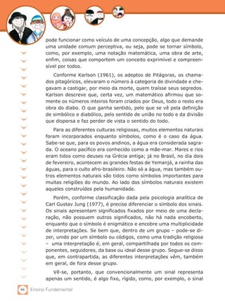 66 Ensino Fundamental
pode funcionar como veículo de uma concepção, algo que demande
uma unidade comum perceptiva, ou seja, pode se tornar símbolo,
como, por exemplo, uma notação matemática, uma obra de arte,
enfim, coisas que comportem um conceito exprimível e compreen-
sível por todos.
Conforme Karlson (1961), os adeptos de Pitágoras, os chama-
dos pitagóricos, elevaram o número à categoria de divindade e che-
gavam a castigar, por meio da morte, quem traísse seus segredos.
Karlson descreve que, certa vez, um matemático afirmou que so-
mente os números inteiros foram criados por Deus, todo o resto era
obra do diabo. O que ganha sentido, pelo que se vê pela definição
de simbólico e diabólico, pelo sentido de união no todo e da divisão
que dispersa e faz perder de vista o sentido do todo.
Para as diferentes culturas religiosas, muitos elementos naturais
foram incorporados enquanto símbolos, como é o caso da água.
Sabe-se que, para os povos andinos, a água era considerada sagra-
da. O oceano pacífico era conhecido como a mãe-mar. Mares e rios
eram tidos como deuses na Grécia antiga; já no Brasil, no dia dois
de fevereiro, acontecem as grandes festas de Yemanjá, a rainha das
águas, para o culto afro-brasileiro. Não só a água, mas também ou-
tros elementos naturais são tidos como símbolos importantes para
muitas religiões do mundo. Ao lado dos símbolos naturais existem
aqueles construídos pela humanidade.
Porém, conforme classificação dada pela psicologia analítica de
Carl Gustav Jung (1977), é preciso diferenciar o símbolo dos sinais.
Os sinais apresentam significados fixados por meio de uma decla-
ração, não possuem outros significados, não há nada encoberto,
enquanto que o símbolo é enigmático e encobre uma multiplicidade
de interpretações. Se bem que, dentro de um grupo – pode-se di-
zer, unido por um símbolo ou códigos, como uma tradição religiosa
– uma interpretação é, em geral, compartilhada por todos os com-
ponentes, seguidores, da base ou ideal desse grupo. Segue-se disso
que, em contrapartida, as diferentes interpretações vêm, também
em geral, de fora desse grupo.
Vê-se, portanto, que convencionalmente um sinal representa
apenas um sentido, é algo fixo, rígido, como, por exemplo, o sinal
 