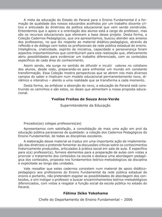 Fátima Ikiko Yokohama
Chefe do Departamento de Ensino Fundamental – 2006
Prezados(as) colegas professores(as)
Apresentamos com satisfação, a consolidação de mais uma ação em prol da
educação pública paranaense de qualidade: a coleção dos Cadernos Pedagógicos do
Ensino Fundamental, de todas as disciplinas escolares.
A elaboração desse material se traduz em uma importante ação de implementa-
ção das diretrizes e pretende fomentar as discussões críticas sobre os conhecimentos
historicamente produzidos, articulados à prática social em sala de aula. É específico
para o(a) professor(a), fornece elementos para a preparação de aulas com vistas a
priorizar o tratamento dos conteúdos na escola e destaca uma abordagem pedagó-
gica dos conteúdos, proposta nos fundamentos teórico-metodologicos da disciplina
e explicitada ao longo das unidades.
Vale ressaltar que estes cadernos consistem num material de apoio didático-
pedagógico aos professores do Ensino Fundamental da rede pública estadual de
ensino e portanto, não pretendem esgotar as possibilidades de abordagem dos con-
teúdos, e sim instigar o professor a buscar encaminhamentos teórico-metodológicos
diferenciados, com vistas a resgatar a função social da escola pública no estado do
Paraná.
A meta da educação do Estado do Paraná para o Ensino Fundamental é a for-
mação de qualidade dos nossos educandos acolhidos por um trabalho docente crí-
tico e articulado às diretrizes da política educacional que vem sendo construída.
Entendemos que o apoio e a orientação dos alunos está a cargo do professor, mas
são os recursos educacionais que oferecem a base desse projeto. Desta forma, a
Coleção Cadernos Pedagógicos, que ora apresentamos, buscou atender aos anseios
dos professores, no que diz respeito ao material didático-pedagógico, através da
reflexão e do diálogo com todos os profissionais da rede pública estadual de ensino.
Inteligência, criatividade, espírito de iniciativa, capacidade e perseverança foram
aspectos importantíssimos que contribuíram para esta realização que, efetivamente
abriu possibilidades para evidenciar um trabalho diferenciado, com os conteúdos
específicos de cada área do conhecimento. 	
Assim sendo, ela surge no sentido de difundir e incutir valores no cotidiano
dos alunos, desde cedo, preparando-os para enfrentar um mundo em constante
transformação. Essa Coleção mostra perspectivas que se abrem nos mais diversos
campos do saber e implicam num modelo educacional permanentemente novo, di-
nâmico e interativo – atento a uma realidade que se transforma a cada momento.
Desta forma, ao enfatizar a absorção do novo, a educação do Paraná está cons-
truindo os caminhos e são estes, os ideais que alimentam a nossa proposta educa-
cional.
Yvelise Freitas de Souza Arco-Verde
Superintendente da Educação
 