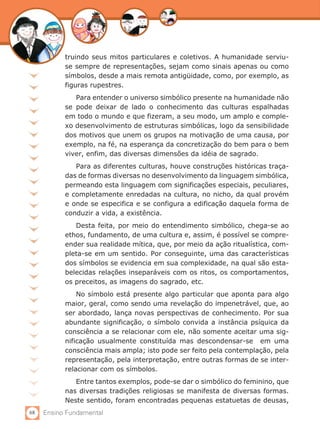 68 Ensino Fundamental
truindo seus mitos particulares e coletivos. A humanidade serviu-
se sempre de representações, sejam como sinais apenas ou como
símbolos, desde a mais remota antigüidade, como, por exemplo, as
figuras rupestres.
Para entender o universo simbólico presente na humanidade não
se pode deixar de lado o conhecimento das culturas espalhadas
em todo o mundo e que fizeram, a seu modo, um amplo e comple-
xo desenvolvimento de estruturas simbólicas, logo da sensibilidade
dos motivos que unem os grupos na motivação de uma causa, por
exemplo, na fé, na esperança da concretização do bem para o bem
viver, enfim, das diversas dimensões da idéia de sagrado.
Para as diferentes culturas, houve construções históricas traça-
das de formas diversas no desenvolvimento da linguagem simbólica,
permeando esta linguagem com significações especiais, peculiares,
e completamente enredadas na cultura, no nicho, da qual provém
e onde se especifica e se configura a edificação daquela forma de
conduzir a vida, a existência.
Desta feita, por meio do entendimento simbólico, chega-se ao
ethos, fundamento, de uma cultura e, assim, é possível se compre-
ender sua realidade mítica, que, por meio da ação ritualística, com-
pleta-se em um sentido. Por conseguinte, uma das características
dos símbolos se evidencia em sua complexidade, na qual são esta-
belecidas relações inseparáveis com os ritos, os comportamentos,
os preceitos, as imagens do sagrado, etc.
No símbolo está presente algo particular que aponta para algo
maior, geral, como sendo uma revelação do impenetrável, que, ao
ser abordado, lança novas perspectivas de conhecimento. Por sua
abundante significação, o símbolo convida a instância psíquica da
consciência a se relacionar com ele, não somente aceitar uma sig-
nificação usualmente constituída mas descondensar-se em uma
consciência mais ampla; isto pode ser feito pela contemplação, pela
representação, pela interpretação, entre outras formas de se inter-
relacionar com os símbolos.
Entre tantos exemplos, pode-se dar o simbólico do feminino, que
nas diversas tradições religiosas se manifesta de diversas formas.
Neste sentido, foram encontradas pequenas estatuetas de deusas,
 