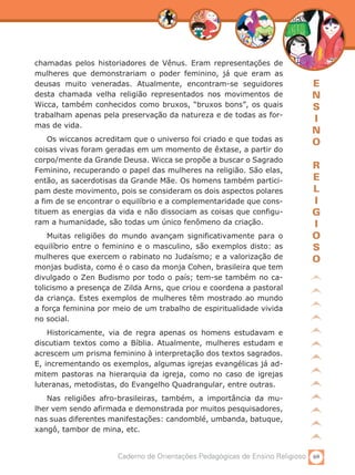 69Caderno de Orientações Pedagógicas de Ensino Religioso
E
N
S
I
N
O
R
E
L
I
G
I
O
S
O
chamadas pelos historiadores de Vênus. Eram representações de
mulheres que demonstrariam o poder feminino, já que eram as
deusas muito veneradas. Atualmente, encontram-se seguidores
desta chamada velha religião representados nos movimentos de
Wicca, também conhecidos como bruxos, “bruxos bons”, os quais
trabalham apenas pela preservação da natureza e de todas as for-
mas de vida.
Os wiccanos acreditam que o universo foi criado e que todas as
coisas vivas foram geradas em um momento de êxtase, a partir do
corpo/mente da Grande Deusa. Wicca se propõe a buscar o Sagrado
Feminino, recuperando o papel das mulheres na religião. São elas,
então, as sacerdotisas da Grande Mãe. Os homens também partici-
pam deste movimento, pois se consideram os dois aspectos polares
a fim de se encontrar o equilíbrio e a complementaridade que cons-
tituem as energias da vida e não dissociam as coisas que configu-
ram a humanidade, são todas um único fenômeno da criação.
Muitas religiões do mundo avançam significativamente para o
equilíbrio entre o feminino e o masculino, são exemplos disto: as
mulheres que exercem o rabinato no Judaísmo; e a valorização de
monjas budista, como é o caso da monja Cohen, brasileira que tem
divulgado o Zen Budismo por todo o país; tem-se também no ca-
tolicismo a presença de Zilda Arns, que criou e coordena a pastoral
da criança. Estes exemplos de mulheres têm mostrado ao mundo
a força feminina por meio de um trabalho de espiritualidade vivida
no social.
Historicamente, via de regra apenas os homens estudavam e
discutiam textos como a Bíblia. Atualmente, mulheres estudam e
acrescem um prisma feminino à interpretação dos textos sagrados.
E, incrementando os exemplos, algumas igrejas evangélicas já ad-
mitem pastoras na hierarquia da igreja, como no caso de igrejas
luteranas, metodistas, do Evangelho Quadrangular, entre outras.
Nas religiões afro-brasileiras, também, a importância da mu-
lher vem sendo afirmada e demonstrada por muitos pesquisadores,
nas suas diferentes manifestações: candomblé, umbanda, batuque,
xangô, tambor de mina, etc.
 