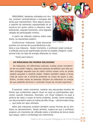 71Caderno de Orientações Pedagógicas de Ensino Religioso
E
N
S
I
N
O
R
E
L
I
G
I
O
S
O
AS MÁSCARAS NO MUNDO RELIGIOSO
As máscaras, em diferentes culturas, muitas vezes revestem-
se de um poder mágico, algumas pessoas acreditam que elas po-
dem proteger aqueles que as usam contra coisas ruins ou ainda
podem assustar e mostrar poder. Podem também captar a força
vital de outro ser e torná-la presente no corpo de quem a usa.
Enfim, muitas vezes as pessoas utilizam as máscaras na crença
de que poderão dominar e controlar forças do mundo espiritual.
Figura 12: Máscara
Fonte:www.chinainfoonline.com
MÁSCARAS: bastante utilizadas em ritu-
ais, evocam características e energias dos
seres que representam. Para alguns povos,
o espírito do elemento representado ali se
encarna em quem utiliza a máscara, esta-
belecendo, naquele momento, uma sagrada
relação de participação mística.
A partir da reflexão coletiva sobre este
texto, os educandos podem:
Confeccionar máscaras. Cada educando
escolhe um animal de sua preferência e ela-
bora a sua máscara. Neste momento, o professor pode conduzir
a reflexão acerca da significação animal na religião indígena. Cada
animal trás um tipo de energia diferente no ritual.
	 Texto para leitura:
É possível, neste momento, mostrar aos educandos trechos de
filmes que evidenciem algum ritual no qual os participantes apa-
recem usando máscaras. Exemplo: um ritual indígena no qual a
pintura de rosto e corpo se torne evidente. Existe, como exemplo,
um documentário sobre os índios do Alto Xingu – denominado Xingu
–, que pode ser aqui utilizado.
Além das máscaras existem também outras formas de os sím-
bolos se apresentarem. Neste sentido, sugere-se que o professor
propicie um momento de reflexão sobre a temática do breve texto
que segue, sobre a simbologia da vestimenta:
 