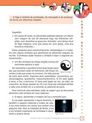 75Caderno de Orientações Pedagógicas de Ensino Religioso
E
N
S
I
N
O
R
E
L
I
G
I
O
S
O
O fogo é símbolo de purificação, de renovação e da presença
do divino em diferentes religiões.
Sugestão:
•	 Em posse do texto, os educandos poderão elaborar um álbum
com imagem do uso do elemento fogo nas diferentes reli­
giões, com desenhos ou gravuras. Exemplo: uma dança ritual
do fogo indígena, uma vela acesa em uma igreja, uma pira
funerária hinduísta...
Outra proposta para encaminhamento metodológico é o traba-
lho com alguns símbolos que identificam as diferentes religiões do
mundo. O professor pode mostrar o símbolo e fazer o seguinte es-
clarecimento:
•	 Um dos símbolos da antiga religião chinesa de-
nominada taoísmo é este.
Ele representa o equilíbrio entre duas forças opos-
tas, que precisam estar em harmonia, são forças ine-
rentes a tudo que existe no universo. Um lado precisa
do outro para existir. Expressa duas polaridades: escuro/claro, po-
sitivo/negativo, quente/frio, masculino/feminino. O Yin está ligado
a terra, o frio, o feminino. O Yang está ligado ao céu, ao calor, ao
masculino. As forças opostas do Yin e do Yang são interdependentes
e cada uma contém em si a semente ou potencial da outra.
Para continuar esta atividade, pode-se sugerir que os educandos
desenhem este símbolo em seus cadernos.
•	 A seguir, apresentar a imagem da lua e comentar que:
A Lua pode representar a figura feminina, e
também o aspecto maternal e criador da vida.
A lua cheia lembra um ventre que contem uma
pequena vida. Para as tradições de Wicca, a lua
é um símbolo importante de fertilidade e repre-
senta a própria deusa.
Fonte:SOUZA,2006Figura 15:Yin Yang
Fonte:www.david.
brokenstar.net
Figura 16: Lua
 