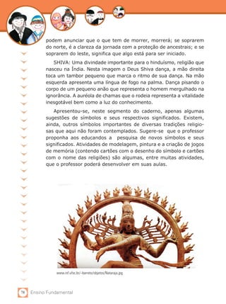78 Ensino Fundamental
podem anunciar que o que tem de morrer, morrerá; se soprarem
do norte, é a clareza da jornada com a proteção de ancestrais; e se
soprarem do leste, significa que algo está para ser iniciado.
SHIVA: Uma divindade importante para o hinduísmo, religião que
nasceu na Índia. Nesta imagem o Deus Shiva dança, a mão direita
toca um tambor pequeno que marca o ritmo de sua dança. Na mão
esquerda apresenta uma língua de fogo na palma. Dança pisando o
corpo de um pequeno anão que representa o homem mergulhado na
ignorância. A auréola de chamas que o rodeia representa a vitalidade
inesgotável bem como a luz do conhecimento.
Apresentou-se, neste segmento do caderno, apenas algumas
sugestões de símbolos e seus respectivos significados. Existem,
ainda, outros símbolos importantes de diversas tradições religio-
sas que aqui não foram contemplados. Sugere-se que o professor
proponha aos educandos a pesquisa de novos símbolos e seus
significados. Atividades de modelagem, pintura e a criação de jogos
de memória (contendo cartões com o desenho do símbolo e cartões
com o nome das religiões) são algumas, entre muitas atividades,
que o professor poderá desenvolver em suas aulas.
www.inf.ufsc.br/~barreto/objetos/Nataraja.jpg
 