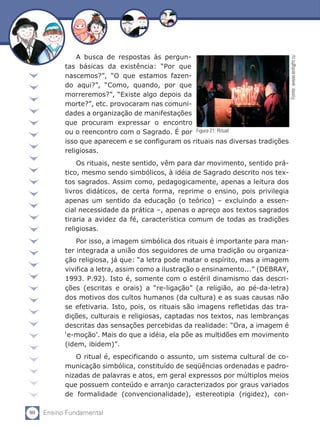 80 Ensino Fundamental
A busca de respostas às pergun-
tas básicas da existência: “Por que
nascemos?”, “O que estamos fazen-
do aqui?”, “Como, quando, por que
morreremos?”, “Existe algo depois da
morte?”, etc. provocaram nas comuni-
dades a organização de manifestações
que procuram expressar o encontro
ou o reencontro com o Sagrado. É por
isso que aparecem e se configuram os rituais nas diversas tradições
religiosas.
Os rituais, neste sentido, vêm para dar movimento, sentido prá-
tico, mesmo sendo simbólicos, à idéia de Sagrado descrito nos tex-
tos sagrados. Assim como, pedagogicamente, apenas a leitura dos
livros didáticos, de certa forma, reprime o ensino, pois privilegia
apenas um sentido da educação (o teórico) – excluindo a essen-
cial necessidade da prática –, apenas o apreço aos textos sagrados
tiraria a avidez da fé, característica comum de todas as tradições
religiosas.
Por isso, a imagem simbólica dos rituais é importante para man-
ter integrada a união dos seguidores de uma tradição ou organiza-
ção religiosa, já que: “a letra pode matar o espírito, mas a imagem
vivifica a letra, assim como a ilustração o ensinamento...” (DEBRAY,
1993. P.92). Isto é, somente com o estéril dinamismo das descri-
ções (escritas e orais) a “re-ligação” (a religião, ao pé-da-letra)
dos motivos dos cultos humanos (da cultura) e as suas causas não
se efetivaria. Isto, pois, os rituais são imagens refletidas das tra-
dições, culturais e religiosas, captadas nos textos, nas lembranças
descritas das sensações percebidas da realidade: “Ora, a imagem é
‘e-moção’. Mais do que a idéia, ela põe as multidões em movimento
(idem, ibidem)”.
O ritual é, especificando o assunto, um sistema cultural de co-
municação simbólica, constituído de seqüências ordenadas e padro-
nizadas de palavras e atos, em geral expressos por múltiplos meios
que possuem conteúdo e arranjo caracterizados por graus variados
de formalidade (convencionalidade), estereotipia (rigidez), con-
Fonte:www.enlight.ru
Figura 21: Ritual
 